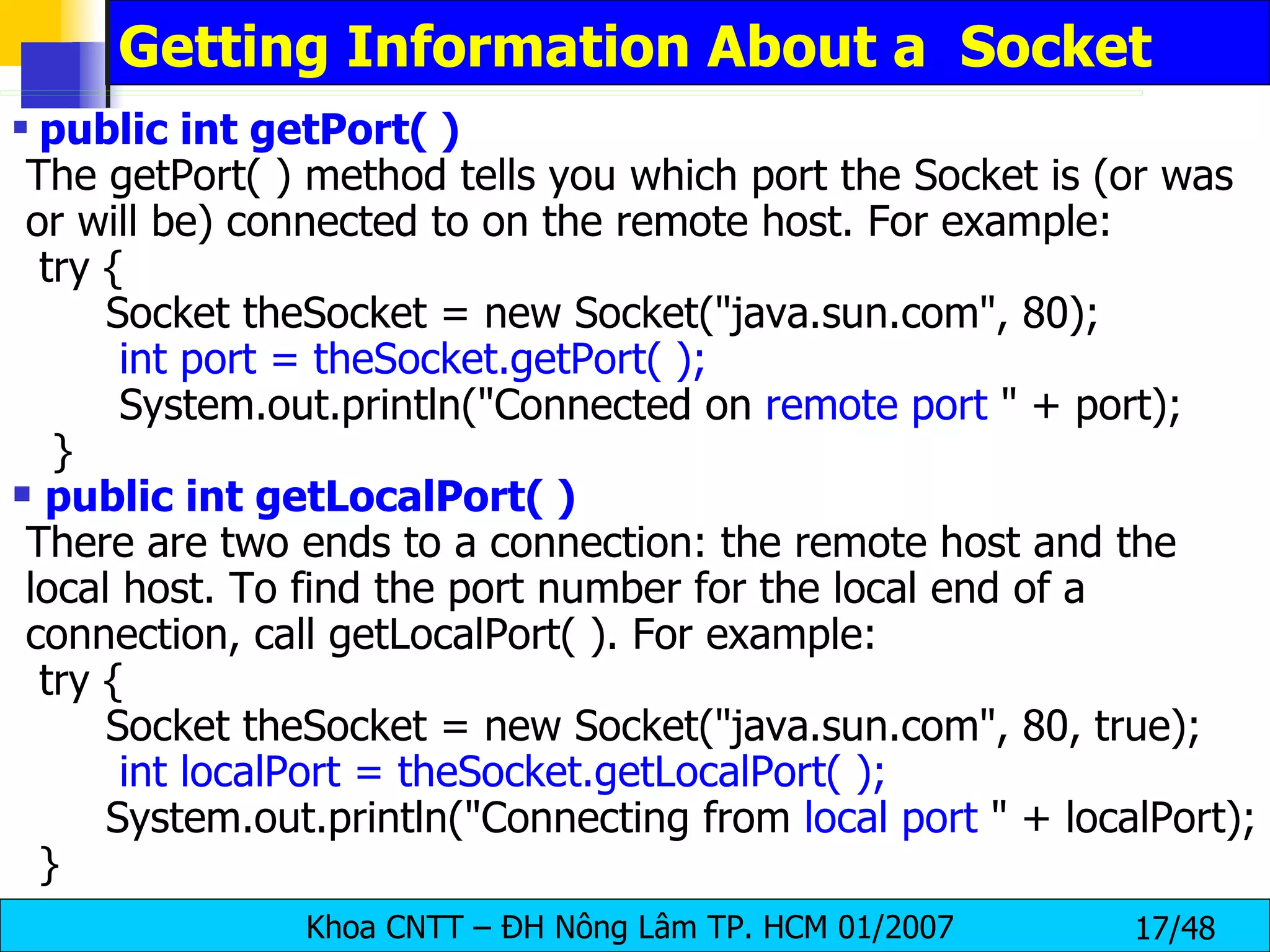 Getting Information About a  Socket public int getPort( ) The getPort( ) method tells you which port the Socket is (or was or will be) connected to on the remote host. For example: try { Socket theSocket = new Socket(&quot;java.sun.com&quot;, 80); int port = theSocket.getPort( ); System.out.println(&quot;Connected on  remote port  &quot; + port); } public int getLocalPort( ) There are two ends to a connection: the remote host and the local host. To find the port number for the local end of a connection, call getLocalPort( ). For example: try { Socket theSocket = new Socket(&quot;java.sun.com&quot;, 80, true); int localPort = theSocket.getLocalPort( ); System.out.println(&quot;Connecting from  local port  &quot; + localPort); } 