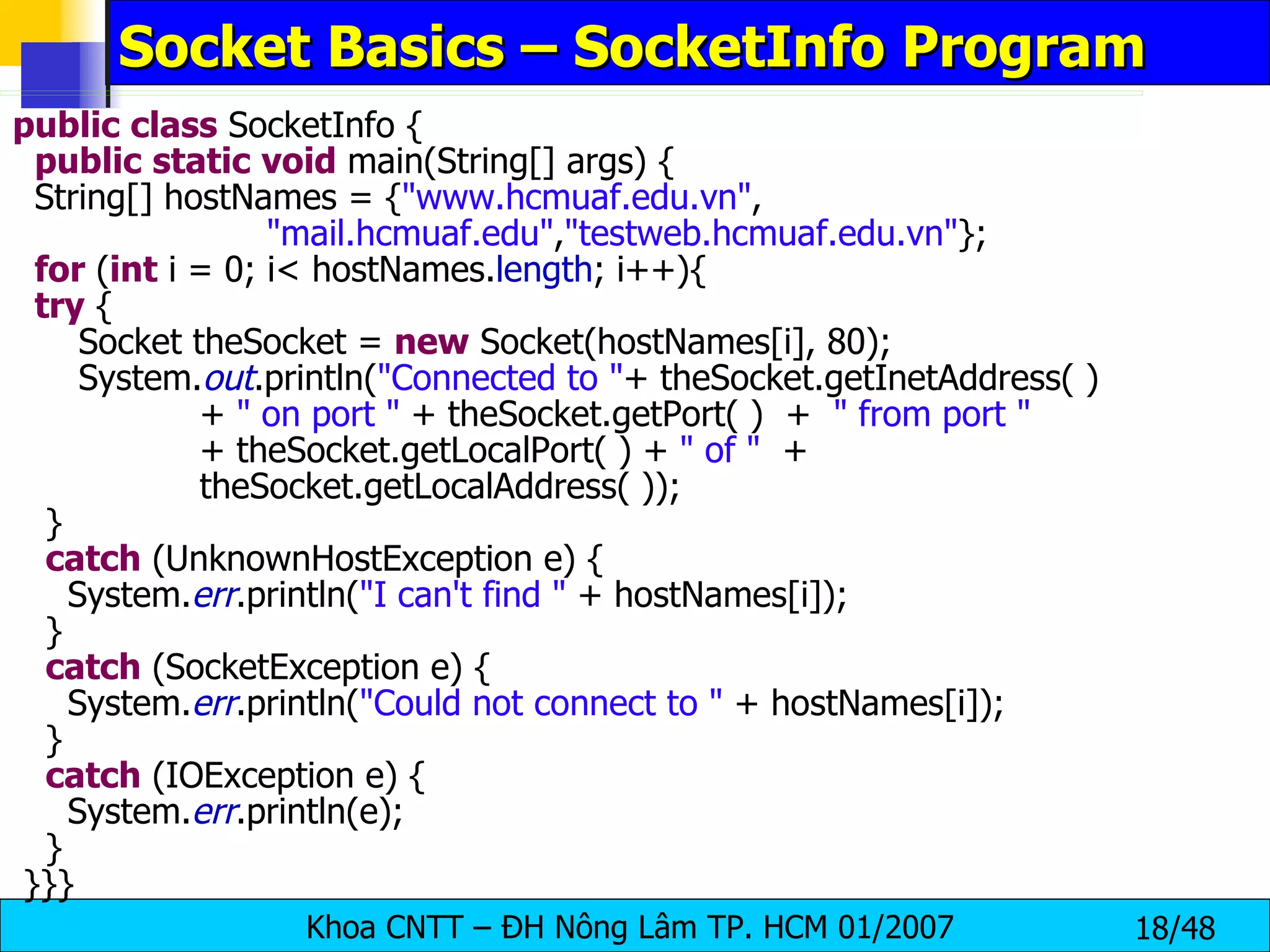 Socket Basics – SocketInfo Program public   class  SocketInfo { public   static   void  main(String[] args) { String[] hostNames = { &quot;www.hcmuaf.edu.vn&quot; ,  &quot;mail.hcmuaf.edu&quot; , &quot;testweb.hcmuaf.edu.vn&quot; }; for  ( int  i = 0; i< hostNames. length ; i++){ try  { Socket theSocket =  new  Socket(hostNames[i], 80); System. out .println( &quot;Connected to &quot; + theSocket.getInetAddress( ) +  &quot; on port &quot;  + theSocket.getPort( )  +  &quot; from port &quot; + theSocket.getLocalPort( ) +  &quot; of &quot;   +  theSocket.getLocalAddress( )); } catch  (UnknownHostException e) { System. err .println( &quot;I can't find &quot;  + hostNames[i]); } catch  (SocketException e) { System. err .println( &quot;Could not connect to &quot;  + hostNames[i]); } catch  (IOException e) { System. err .println(e); } }}} 