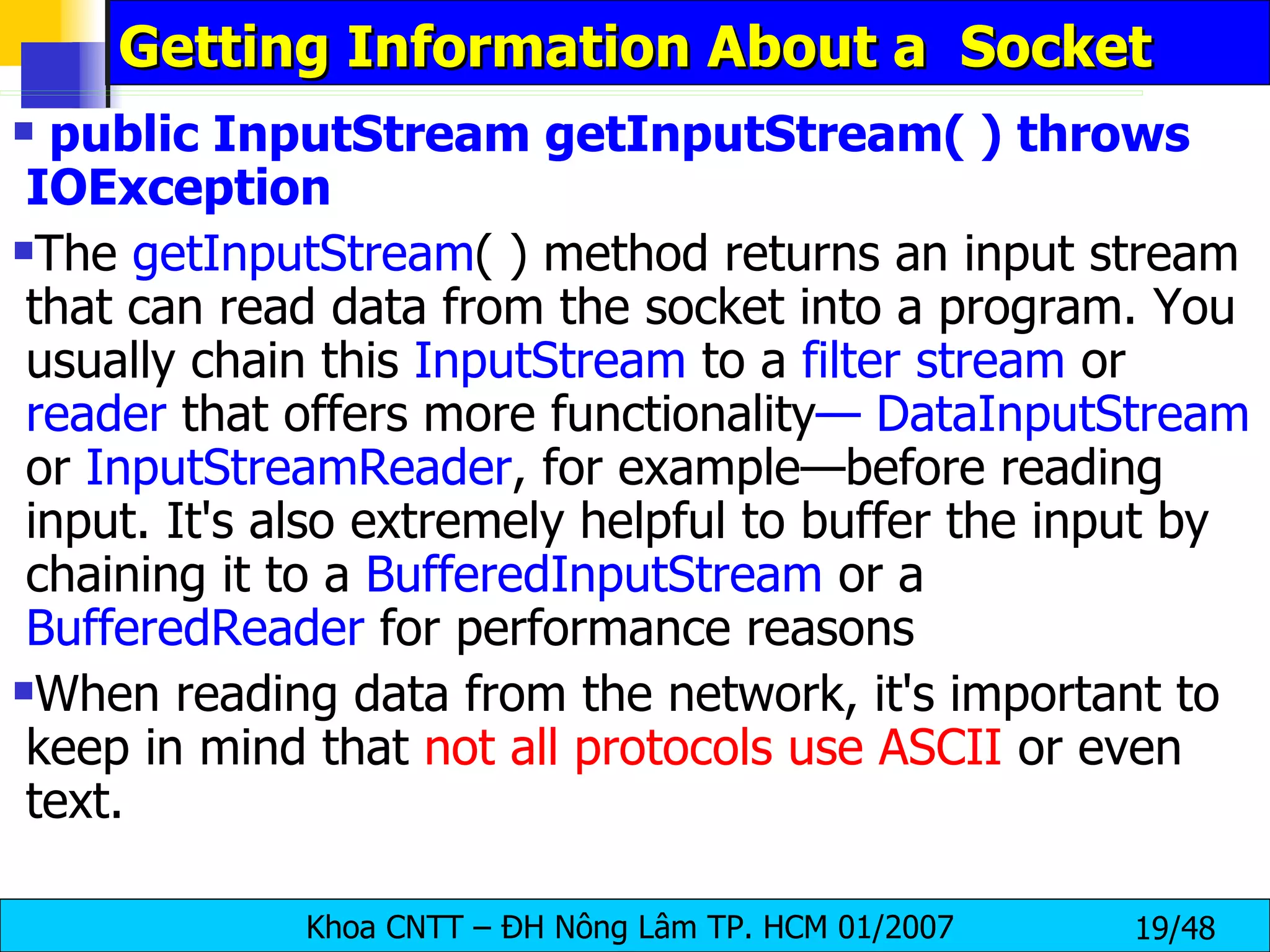 Getting Information About a  Socket public InputStream getInputStream( ) throws IOException The  getInputStream ( ) method returns an input stream that can read data from the socket into a program. You usually chain this  InputStream  to a  filter   stream  or  reader  that offers more functionality — DataInputStream  or  InputStreamReader , for example—before reading input. It's also extremely helpful to buffer the input by chaining it to a  BufferedInputStream  or a  BufferedReader  for performance reasons When reading data from the network, it's important to keep in mind that  not all protocols use ASCII  or even text. 