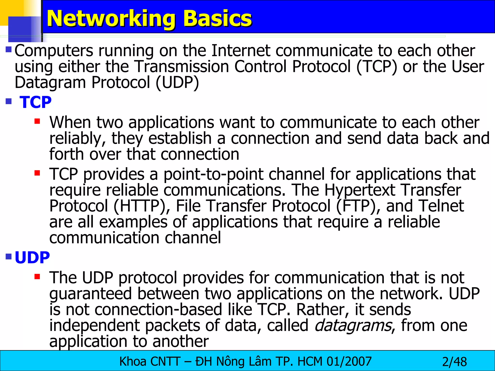 Networking Basics   Computers running on the Internet communicate to each other using either the Transmission Control Protocol (TCP) or the User Datagram Protocol (UDP) TCP When two applications want to communicate to each other reliably, they establish a connection and send data back and forth over that connection TCP provides a point-to-point channel for applications that require reliable communications. The Hypertext Transfer Protocol (HTTP), File Transfer Protocol (FTP), and Telnet are all examples of applications that require a reliable communication channel  UDP The UDP protocol provides for communication that is not guaranteed between two applications on the network. UDP is not connection-based like TCP. Rather, it sends independent packets of data, called  datagrams , from one application to another 