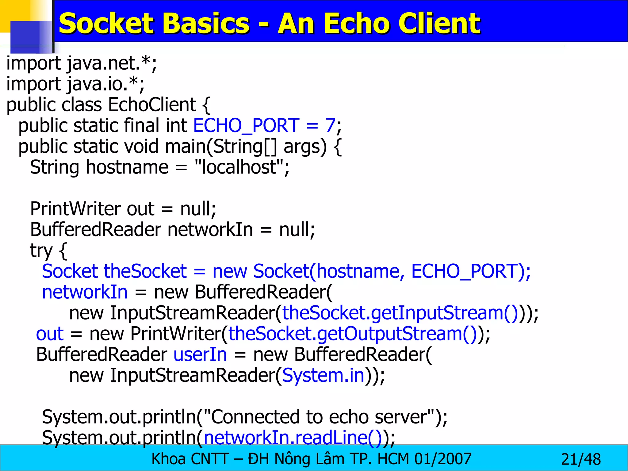 Socket Basics - An Echo Client import java.net.*; import java.io.*; public class EchoClient { public static final int  ECHO_PORT = 7 ; public static void main(String[] args) { String hostname = &quot;localhost&quot;; PrintWriter out = null; BufferedReader networkIn = null; try { Socket theSocket = new Socket(hostname, ECHO_PORT); networkIn  = new BufferedReader( new InputStreamReader( theSocket.getInputStream() )); out  = new PrintWriter( theSocket.getOutputStream() ); BufferedReader  userIn  = new BufferedReader( new InputStreamReader( System.in )); System.out.println(&quot;Connected to echo server&quot;); System.out.println( networkIn.readLine() ); 