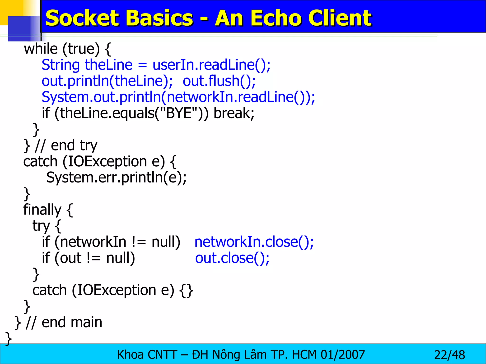 Socket Basics - An Echo Client while (true) { String theLine = userIn.readLine(); out.println(theLine);  out.flush(); System.out.println(networkIn.readLine()); if (theLine.equals(&quot;BYE&quot;)) break; } } // end try catch (IOException e) { System.err.println(e); } finally { try { if (networkIn != null)  networkIn.close(); if (out != null)  out.close(); } catch (IOException e) {} } } // end main } 