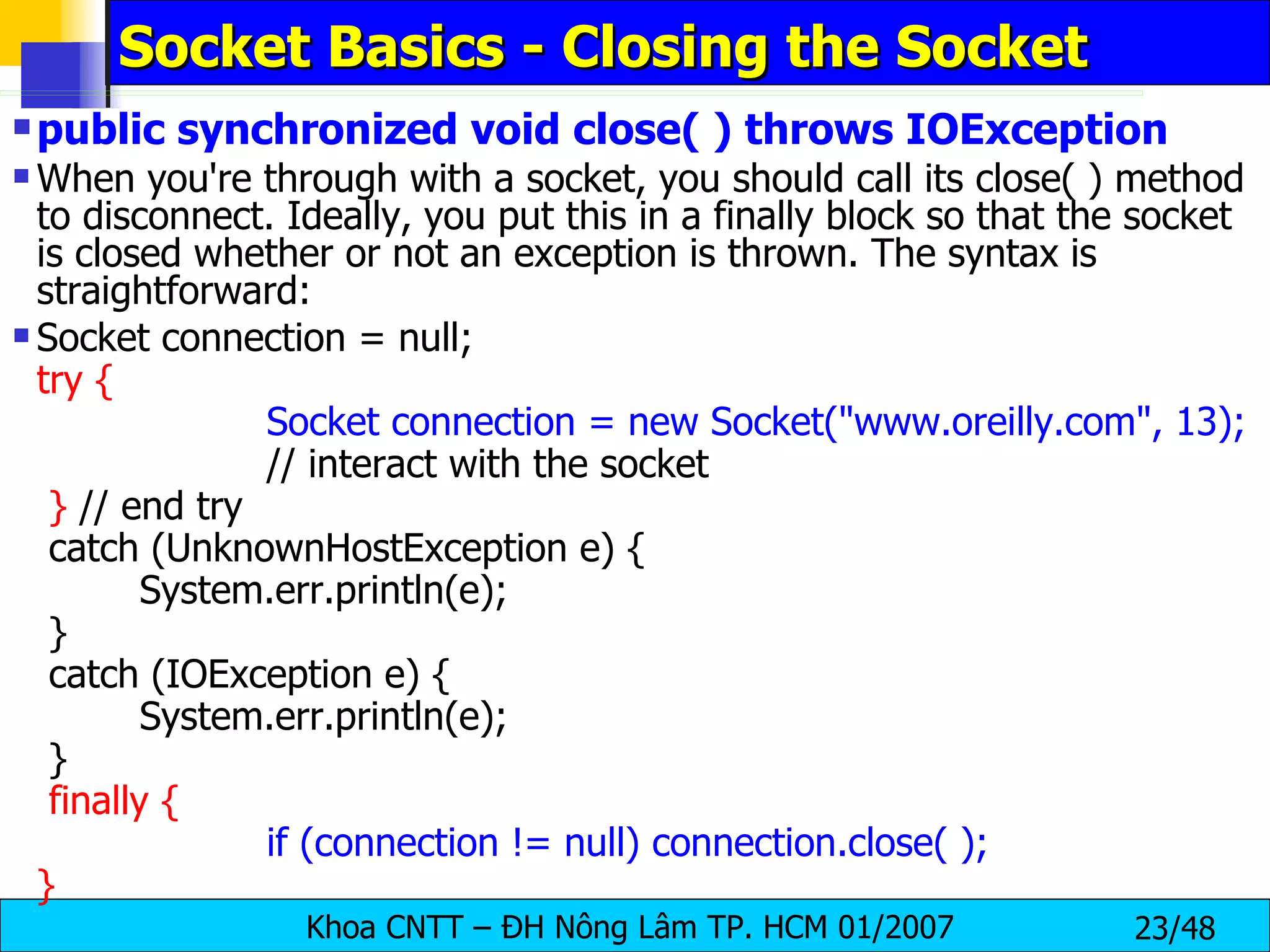 Socket Basics - Closing the Socket public synchronized void close( ) throws IOException When you're through with a socket, you should call its close( ) method to disconnect. Ideally, you put this in a finally block so that the socket is closed whether or not an exception is thrown. The syntax is straightforward: Socket connection = null; try { Socket connection = new Socket(&quot;www.oreilly.com&quot;, 13); // interact with the socket }  // end try catch (UnknownHostException e) { System.err.println(e); } catch (IOException e) { System.err.println(e); } finally { if (connection != null) connection.close( ); } 