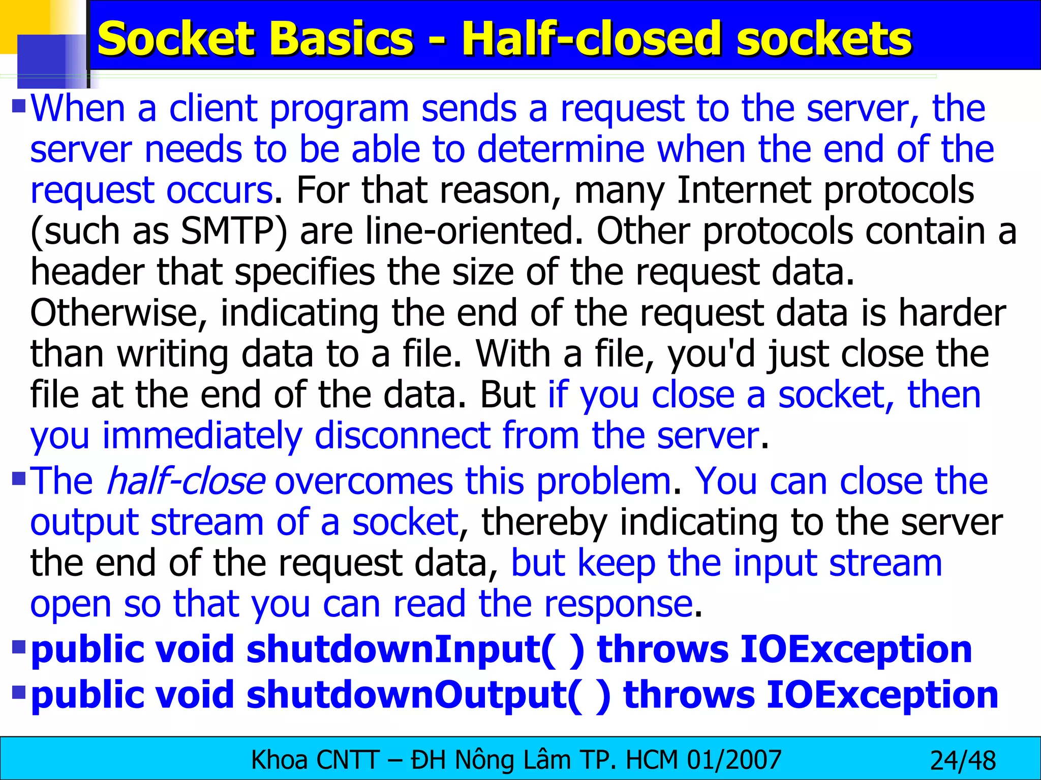 Socket Basics - Half-closed sockets When a client program sends a request to the server, the server needs to be able to determine when the end of the request occurs . For that reason, many Internet protocols (such as SMTP) are line-oriented. Other protocols contain a header that specifies the size of the request data. Otherwise, indicating the end of the request data is harder than writing data to a file. With a file, you'd just close the file at the end of the data. But  if you close a socket, then you immediately disconnect from the server . The  half-close  overcomes this problem .  You can close the output stream of a socket , thereby indicating to the server the end of the request data,  but keep the input stream open so that you can read the response . public void shutdownInput( ) throws IOException  public void shutdownOutput( ) throws IOException   
