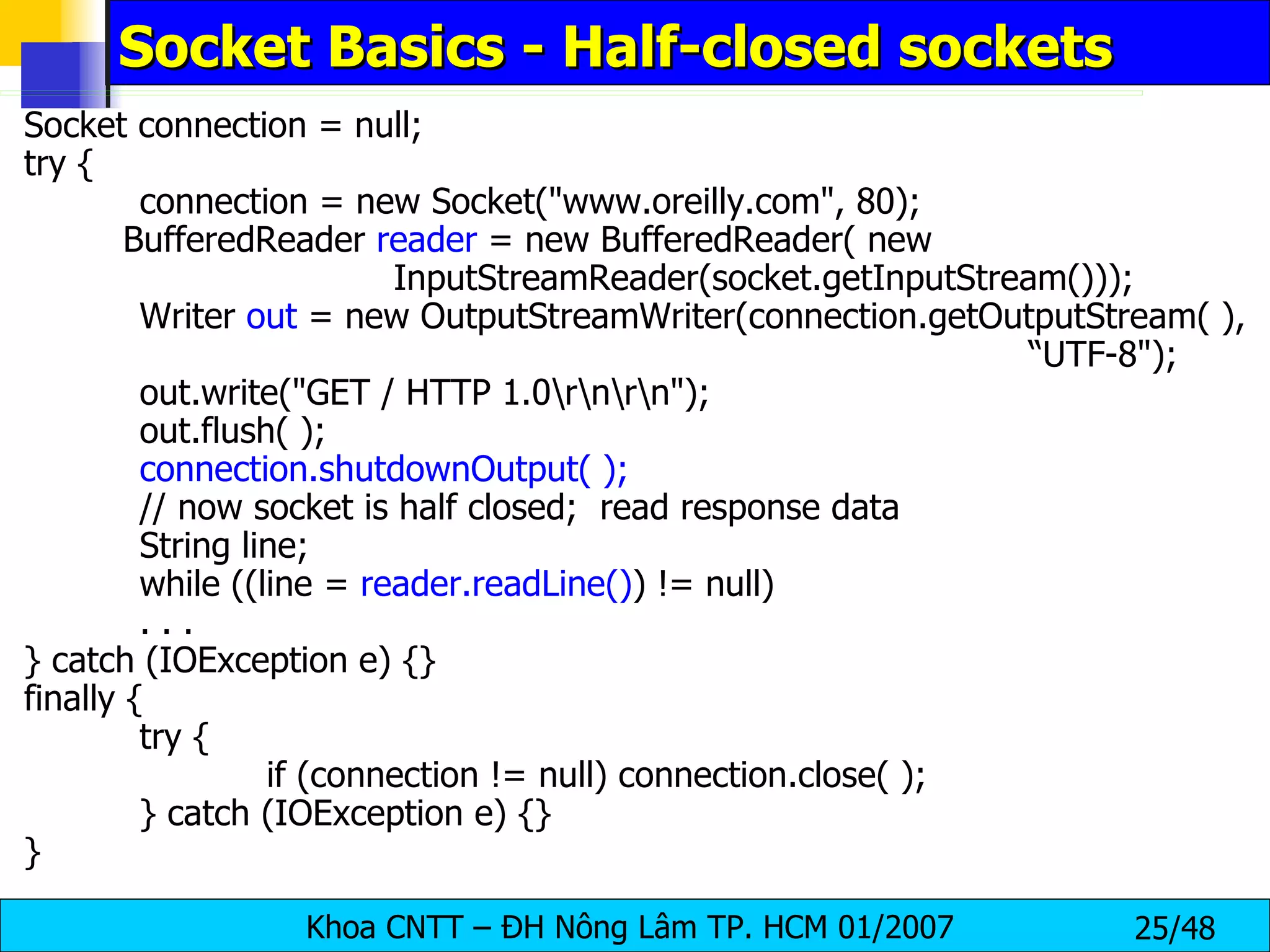 Socket Basics - Half-closed sockets Socket connection = null; try { connection = new Socket(&quot;www.oreilly.com&quot;, 80); BufferedReader  reader  = new BufferedReader( new  InputStreamReader(socket.getInputStream())); Writer  out  = new OutputStreamWriter(connection.getOutputStream( ),  “UTF-8&quot;); out.write(&quot;GET / HTTP 1.0\r\n\r\n&quot;); out.flush( ); connection.shutdownOutput( ); // now socket is half closed;  read response data String line; while ((line =  reader.readLine() ) != null) . . . } catch (IOException e) {} finally { try { if (connection != null) connection.close( ); } catch (IOException e) {} } 