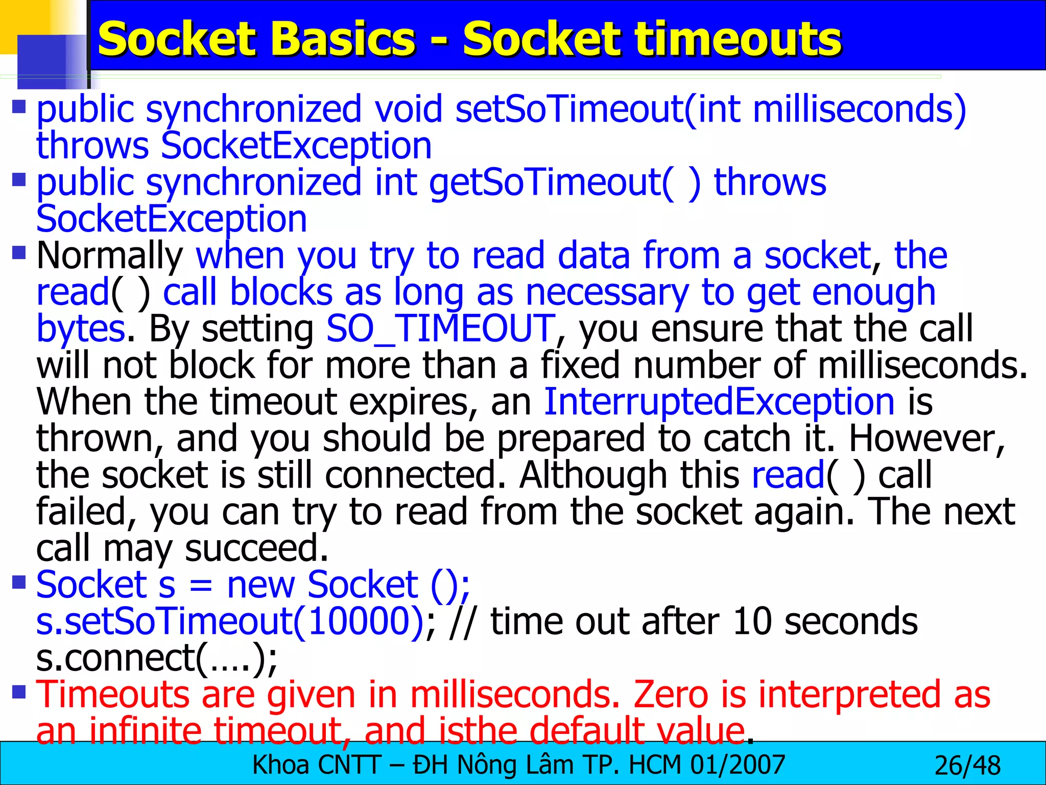 Socket Basics - Socket timeouts public synchronized void setSoTimeout(int milliseconds) throws SocketException public synchronized int getSoTimeout( ) throws SocketException Normally  when you try to read data from a socket ,  the   read ( )  call blocks as long as necessary to get enough bytes . By setting  SO_TIMEOUT , you ensure that the call will not block for more than a fixed number of milliseconds. When the timeout expires, an  InterruptedException  is thrown, and you should be prepared to catch it. However, the socket is still connected. Although this  read ( ) call failed, you can try to read from the socket again. The next call may succeed. Socket s = new Socket (); s.setSoTimeout(10000) ; // time out after 10 seconds s.connect(….); Timeouts are given in milliseconds. Zero is interpreted as an infinite timeout, and isthe default value . 