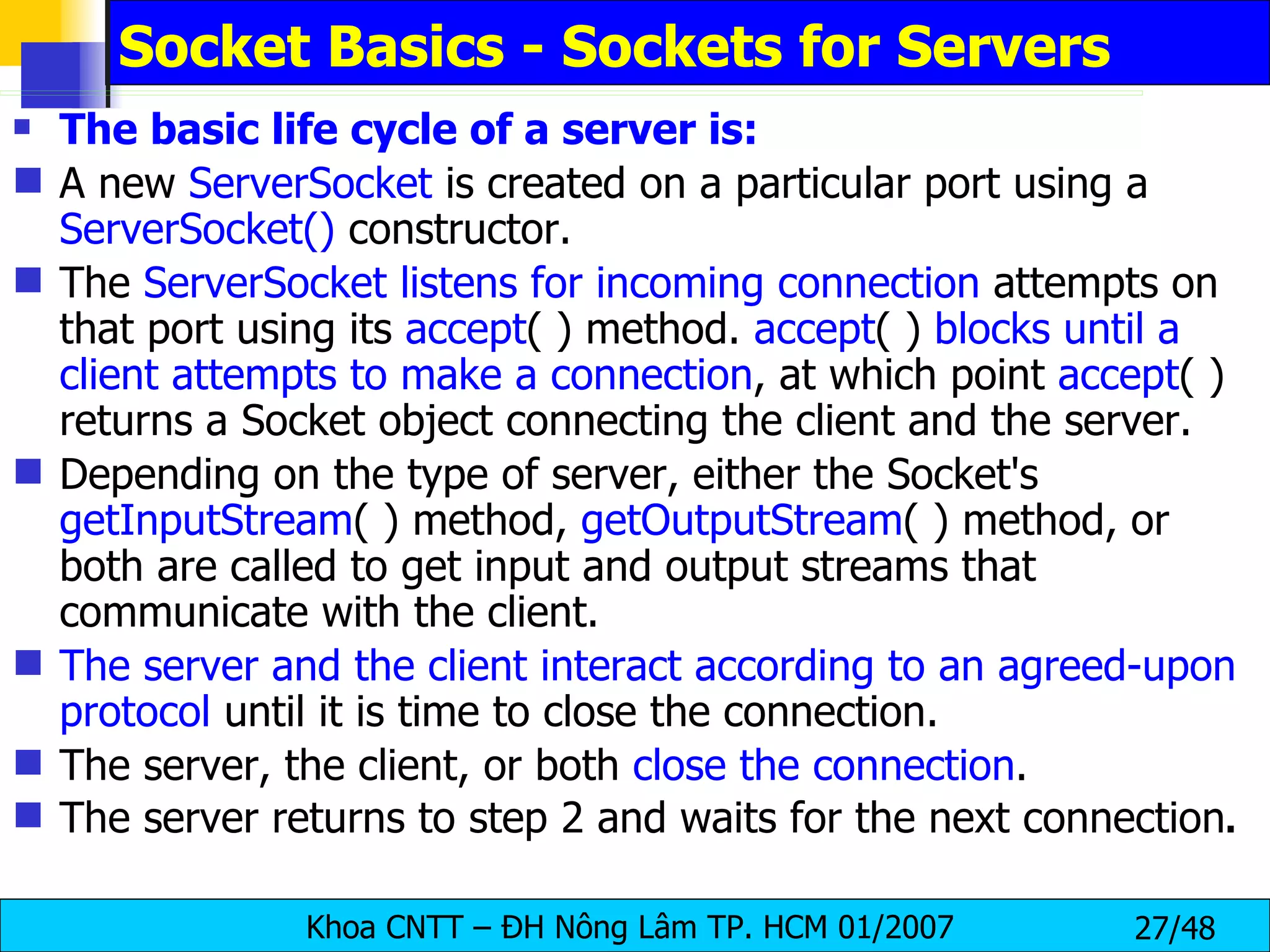 Socket Basics - Sockets for Servers The basic life cycle of a server is: A new  ServerSocket  is created on a particular port using a  ServerSocket()  constructor. The  ServerSocket listens for incoming connection  attempts on that port using its  accept ( ) method.  accept ( )  blocks until a client attempts to make a connection , at which point  accept ( ) returns a Socket object connecting the client and the server. Depending on the type of server, either the Socket's  getInputStream ( ) method,  getOutputStream ( ) method, or both are called to get input and output streams that communicate with the client. The server and the client interact according to an agreed-upon protocol  until it is time to close the connection. The server, the client, or both  close the connection . The server returns to step 2 and waits for the next connection . 