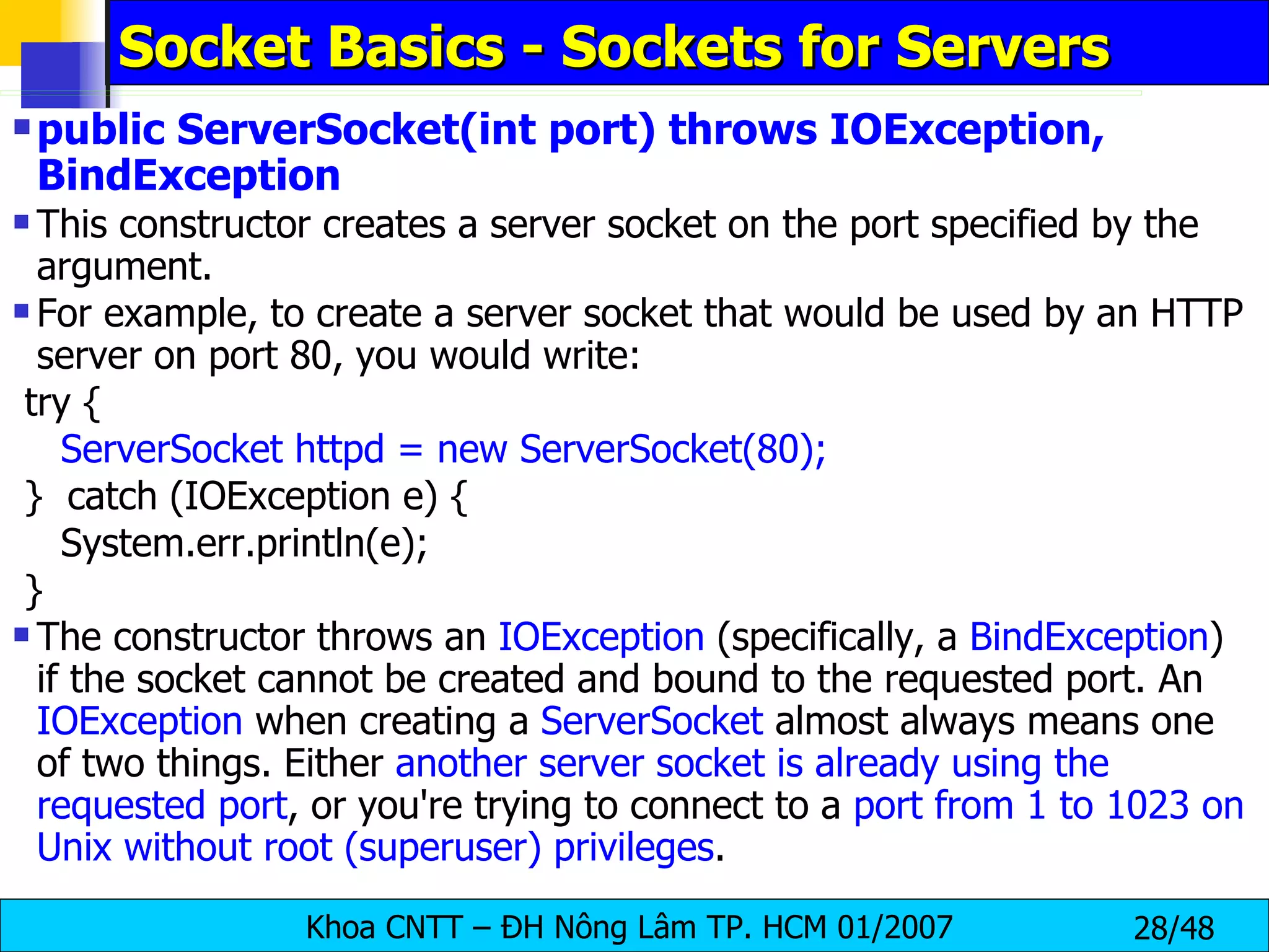 Socket Basics - Sockets for Servers public ServerSocket(int port) throws IOException, BindException This constructor creates a server socket on the port specified by the argument. For example, to create a server socket that would be used by an HTTP server on port 80, you would write: try { ServerSocket httpd = new ServerSocket(80); }  catch (IOException e) { System.err.println(e); } The constructor throws an  IOException  (specifically, a  BindException ) if the socket cannot be created and bound to the requested port. An  IOException  when creating a  ServerSocket  almost always means one of two things. Either  another server socket is already using the requested port , or you're trying to connect to a  port from 1 to 1023 on Unix without root (superuser) privileges . 