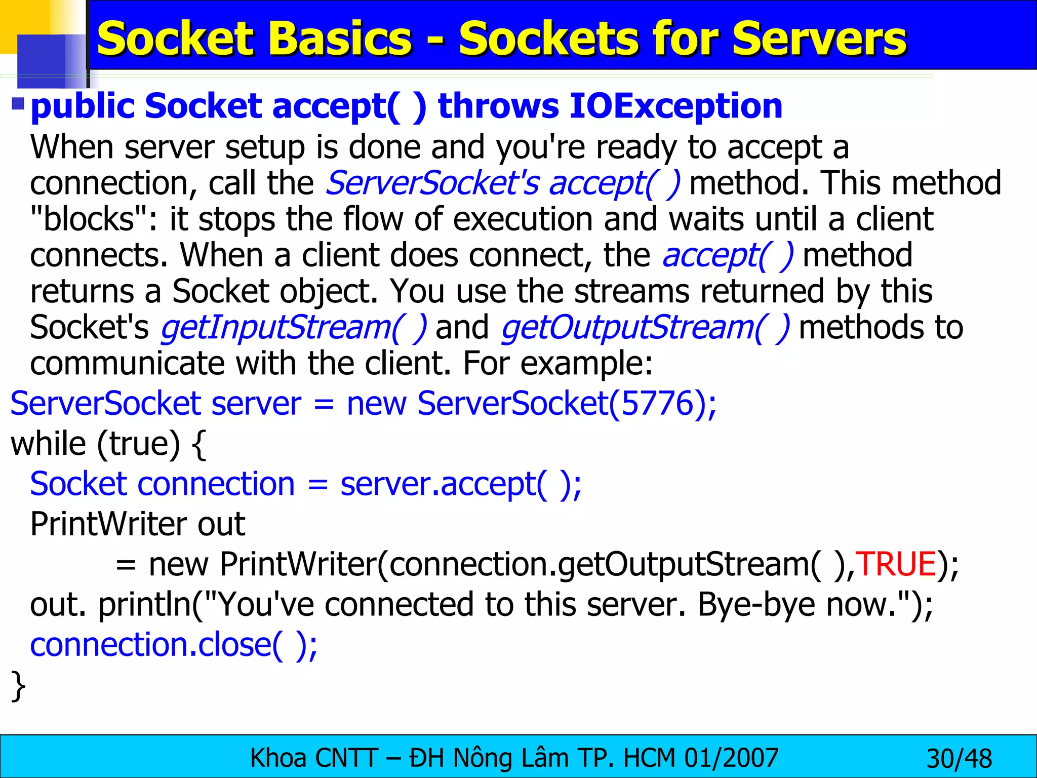Socket Basics - Sockets for Servers public Socket accept( ) throws IOException When server setup is done and you're ready to accept a connection, call the  ServerSocket's accept( )  method. This method &quot;blocks&quot;: it stops the flow of execution and waits until a client connects. When a client does connect, the  accept( )  method returns a Socket object. You use the streams returned by this Socket's  getInputStream( )  and  getOutputStream( )  methods to communicate with the client. For example: ServerSocket server = new ServerSocket(5776); while (true) { Socket connection = server.accept( ); PrintWriter out = new PrintWriter(connection.getOutputStream( ), TRUE ); out. println(&quot;You've connected to this server. Bye-bye now.&quot;); connection.close( ); } 