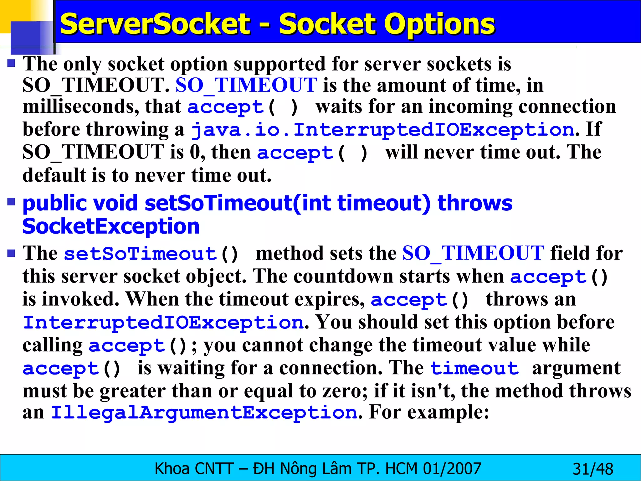 ServerSocket - Socket Options The only socket option supported for server sockets is SO_TIMEOUT.  SO_TIMEOUT  is the amount of time, in milliseconds, that  accept ( )  waits for an incoming connection before throwing a  java.io.InterruptedIOException . If SO_TIMEOUT is 0, then  accept ( )  will never time out. The default is to never time out. public void setSoTimeout(int timeout) throws SocketException The  setSoTimeout ()  method sets the  SO_TIMEOUT  field for this server socket object. The countdown starts when  accept ()  is invoked. When the timeout expires,  accept ()  throws an  InterruptedIOException . You should set this option before calling  accept () ; you cannot change the timeout value while  accept ()  is waiting for a connection. The  timeout   argument must be greater than or equal to zero; if it isn't, the method throws an  IllegalArgumentException . For example: 