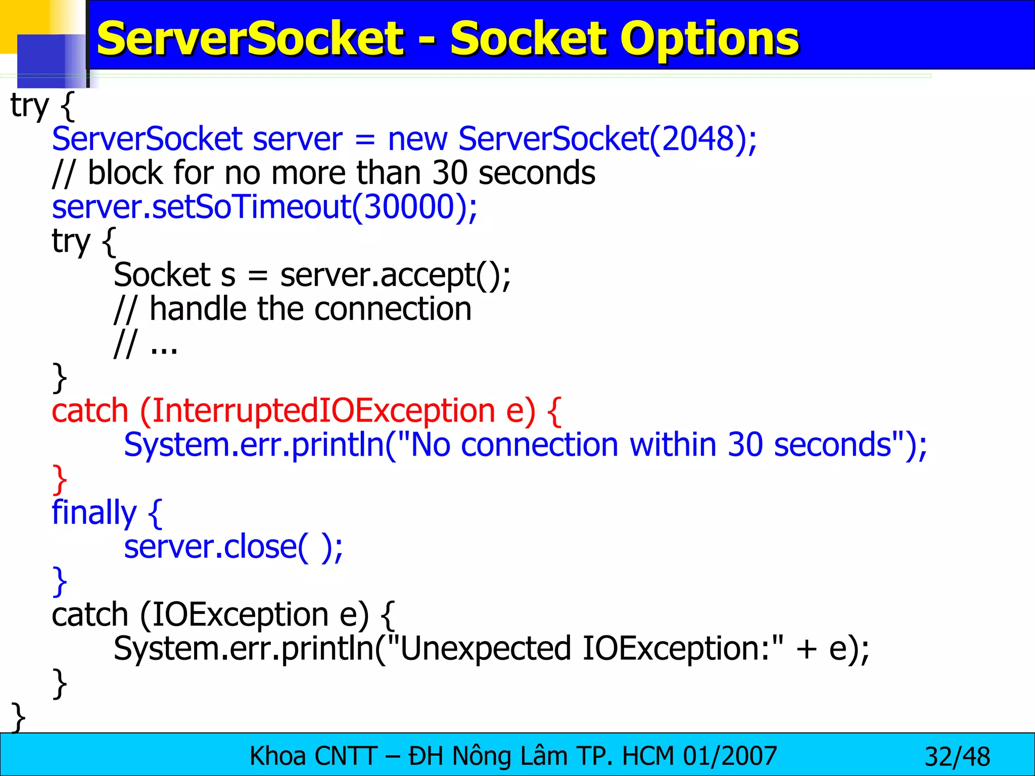 ServerSocket - Socket Options try {   ServerSocket server = new ServerSocket(2048);   // block for no more than 30 seconds   server.setSoTimeout(30000);   try { Socket s = server.accept(); // handle the connection // ... } catch (InterruptedIOException e) {   System.err.println(&quot;No connection within 30 seconds&quot;); } finally {   server.close( ); } catch (IOException e) { System.err.println(&quot;Unexpected IOException:&quot; + e); } } 