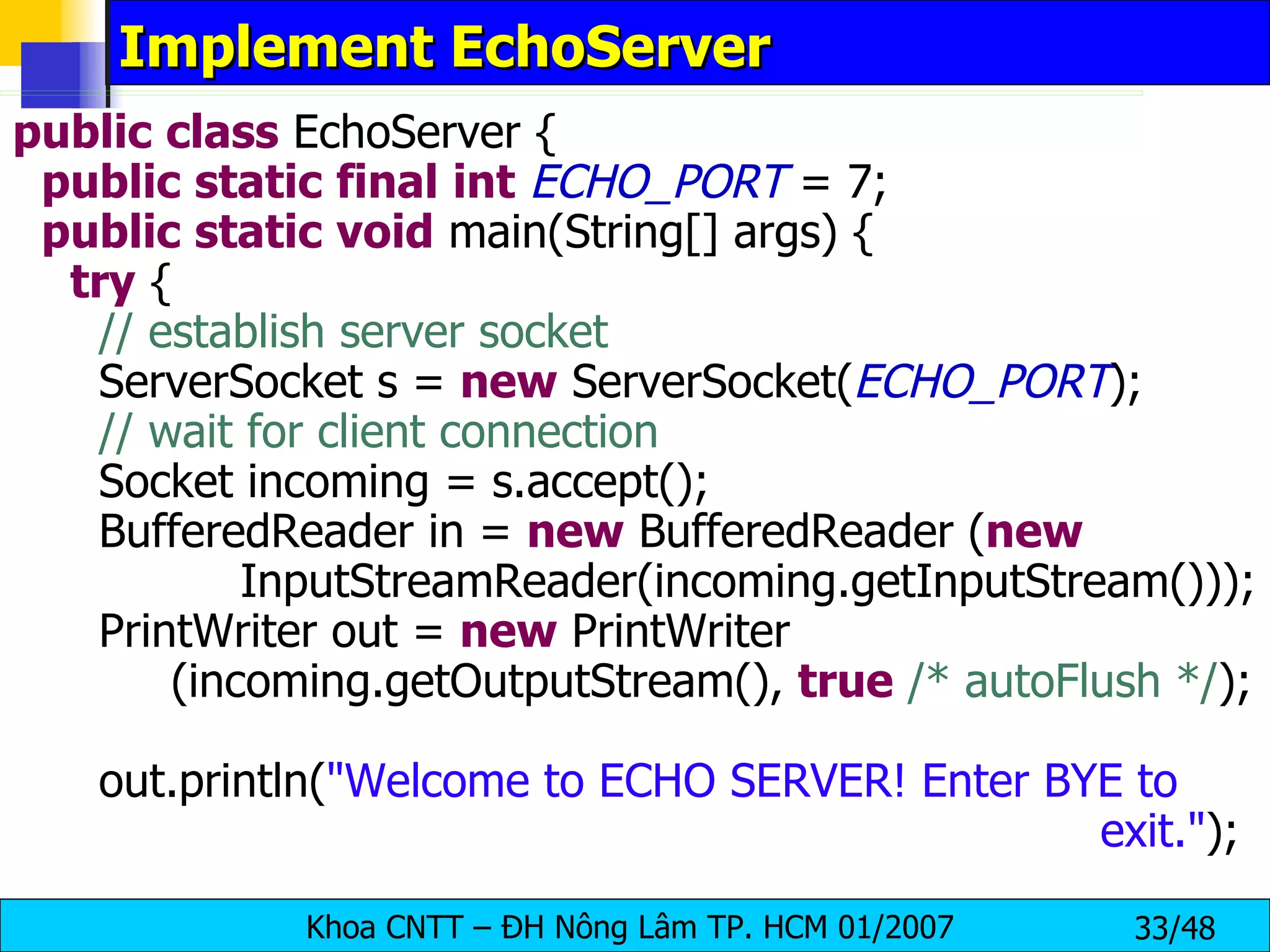 Implement EchoServer public   class  EchoServer { public   static   final   int   ECHO_PORT  = 7; public   static   void  main(String[] args) { try  { // establish server socket ServerSocket s =  new  ServerSocket( ECHO_PORT ); // wait for client connection Socket incoming = s.accept(); BufferedReader in =  new  BufferedReader ( new     InputStreamReader(incoming.getInputStream())); PrintWriter out =  new  PrintWriter (incoming.getOutputStream(),  true   /* autoFlush */ ); out.println( &quot;Welcome to ECHO SERVER! Enter BYE to    exit.&quot; ); 
