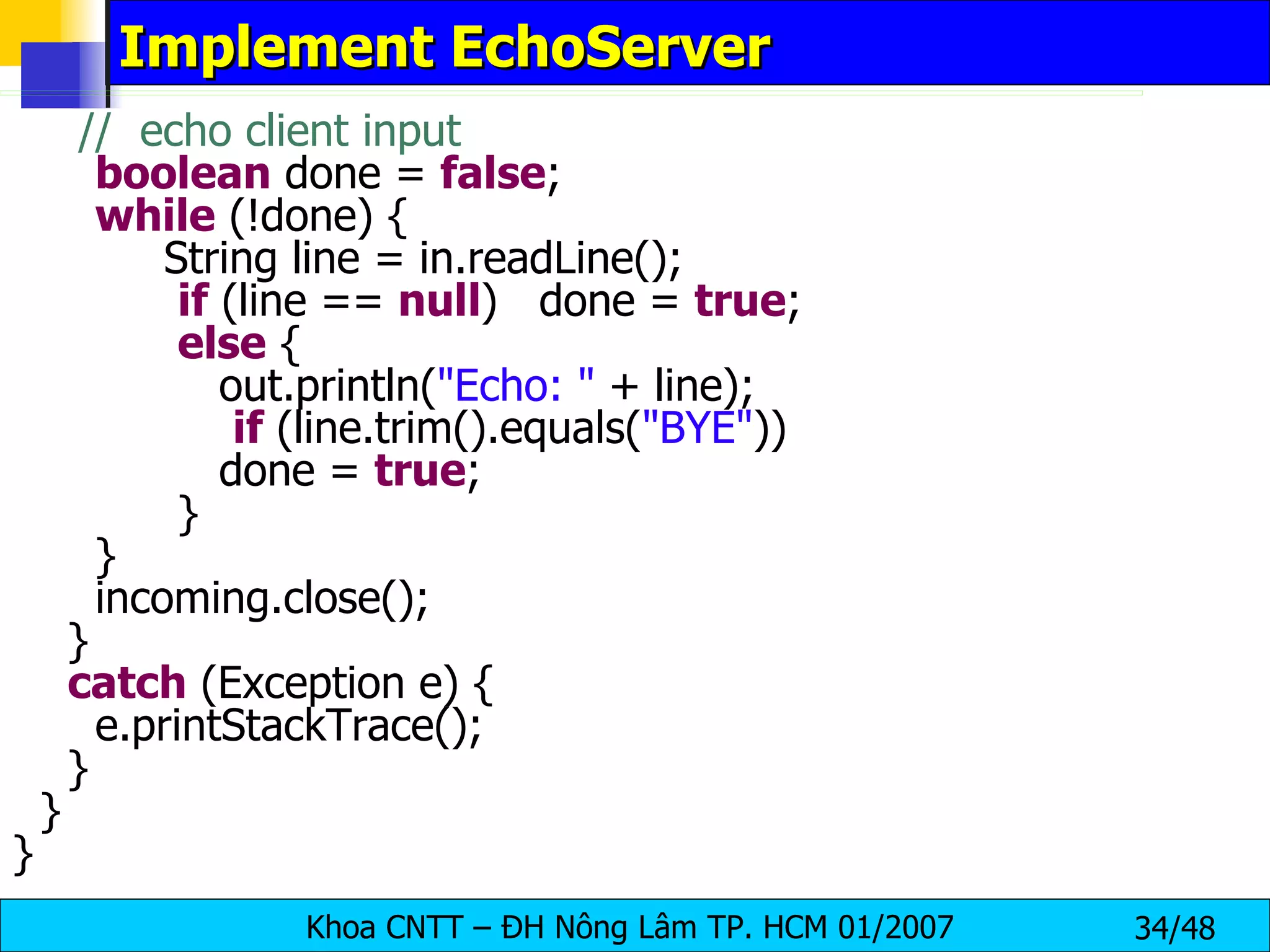 Implement EchoServer //  echo client input boolean  done =  false ; while  (!done) { String line = in.readLine(); if  (line ==  null )  done =  true ; else  { out.println( &quot;Echo: &quot;  + line); if  (line.trim().equals( &quot;BYE&quot; )) done =  true ; } } incoming.close(); } catch  (Exception e) { e.printStackTrace(); } } } 