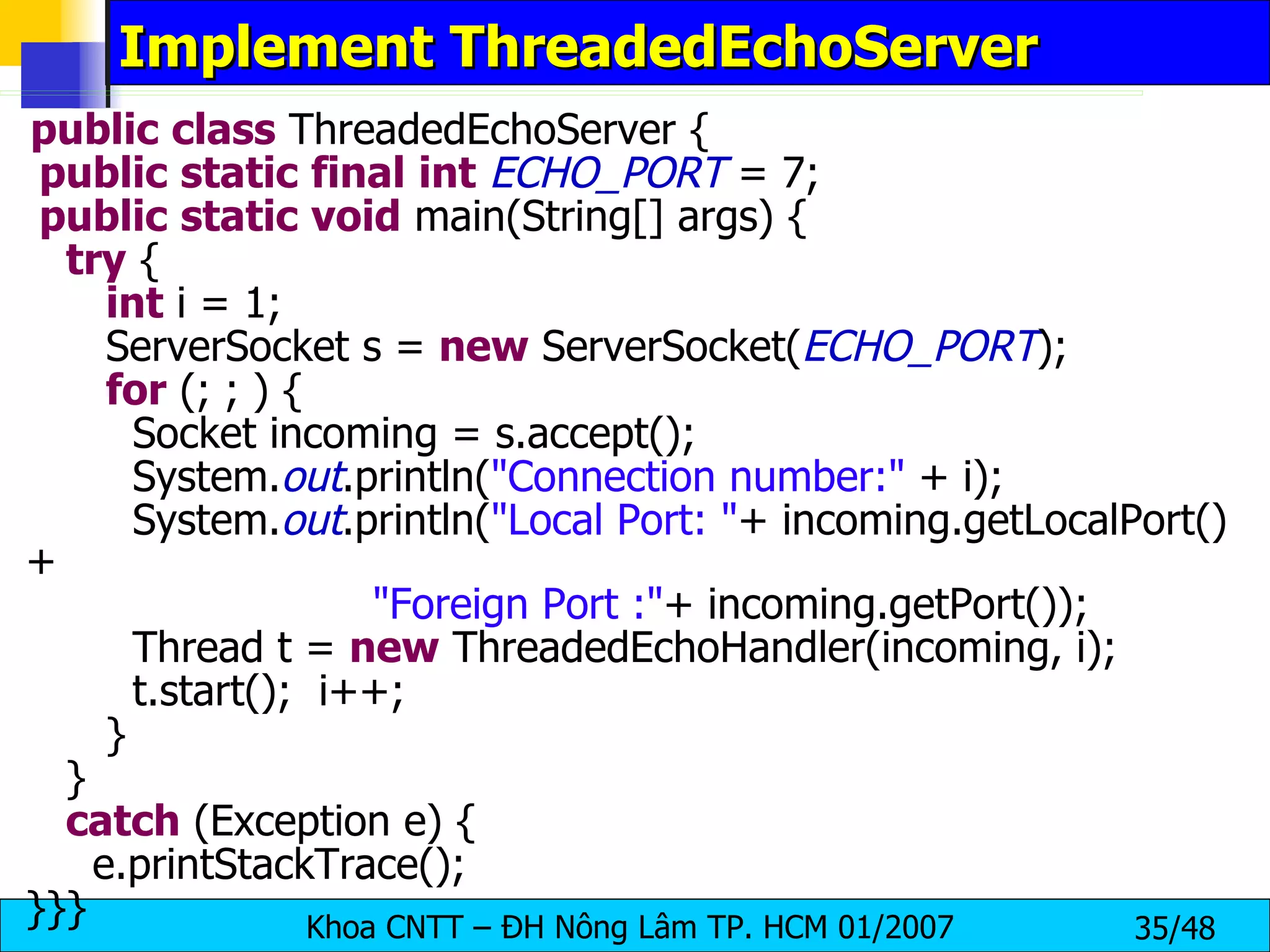 Implement ThreadedEchoServer public   class  ThreadedEchoServer { public   static   final   int   ECHO_PORT  = 7; public   static   void  main(String[] args) { try  { int  i = 1; ServerSocket s =  new  ServerSocket( ECHO_PORT ); for  (; ; ) { Socket incoming = s.accept(); System. out .println( &quot;Connection number:&quot;  + i); System. out .println( &quot;Local Port: &quot; + incoming.getLocalPort()+ &quot;Foreign Port :&quot; + incoming.getPort()); Thread t =  new  ThreadedEchoHandler(incoming, i); t.start();  i++; } } catch  (Exception e) { e.printStackTrace(); }}} 