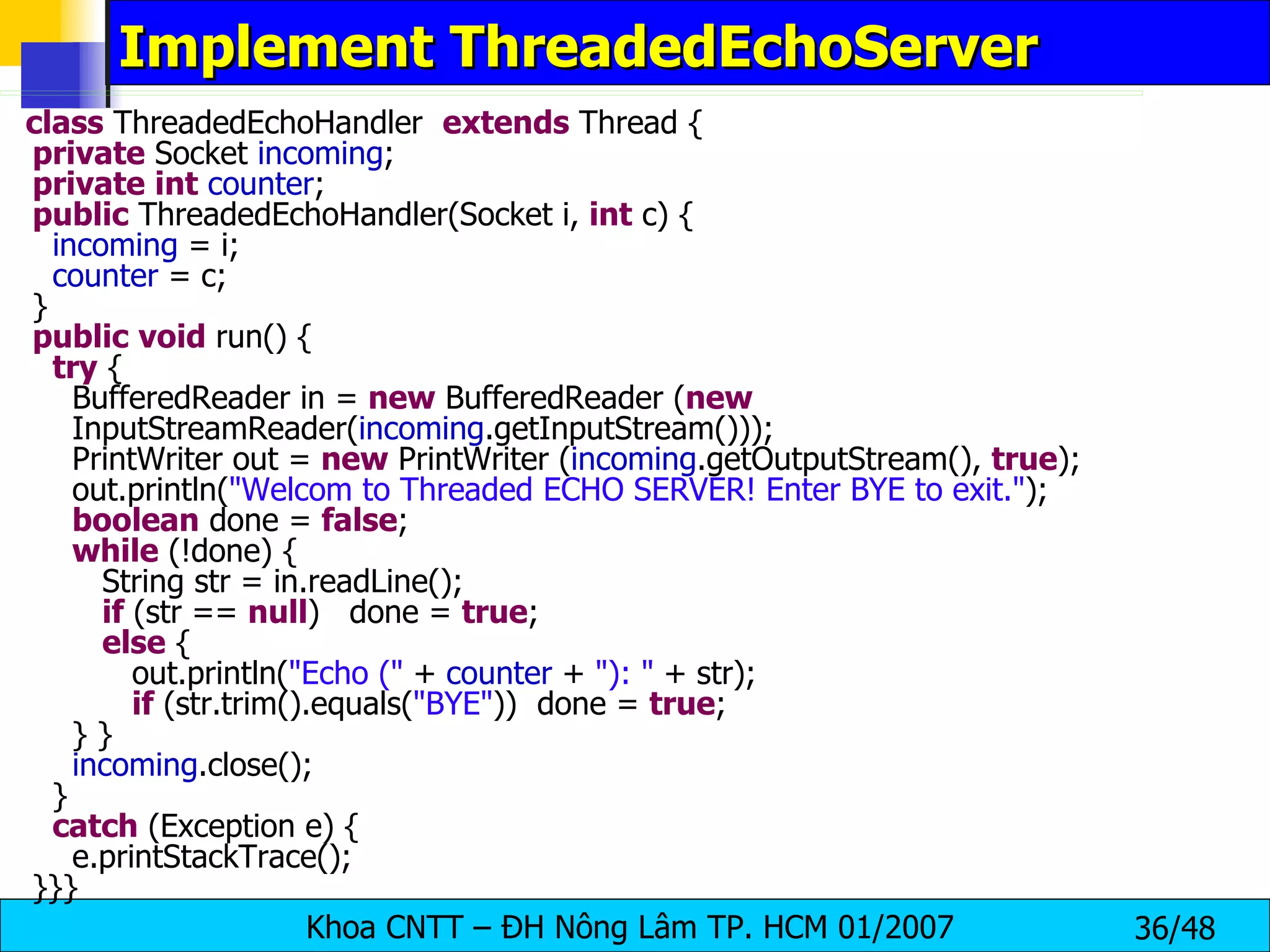Implement ThreadedEchoServer class  ThreadedEchoHandler  extends  Thread { private  Socket  incoming ; private   int   counter ; public  ThreadedEchoHandler(Socket i,  int  c) { incoming  = i; counter  = c; } public   void  run() { try  { BufferedReader in =  new  BufferedReader ( new   InputStreamReader( incoming .getInputStream())); PrintWriter out =  new  PrintWriter ( incoming .getOutputStream(),  true ); out.println( &quot;Welcom to Threaded ECHO SERVER! Enter BYE to exit.&quot; ); boolean  done =  false ; while  (!done) { String str = in.readLine(); if  (str ==  null )  done =  true ; else  { out.println( &quot;Echo (&quot;  +  counter  +  &quot;): &quot;  + str); if  (str.trim().equals( &quot;BYE&quot; ))  done =  true ; } } incoming .close(); } catch  (Exception e) { e.printStackTrace(); }}} 
