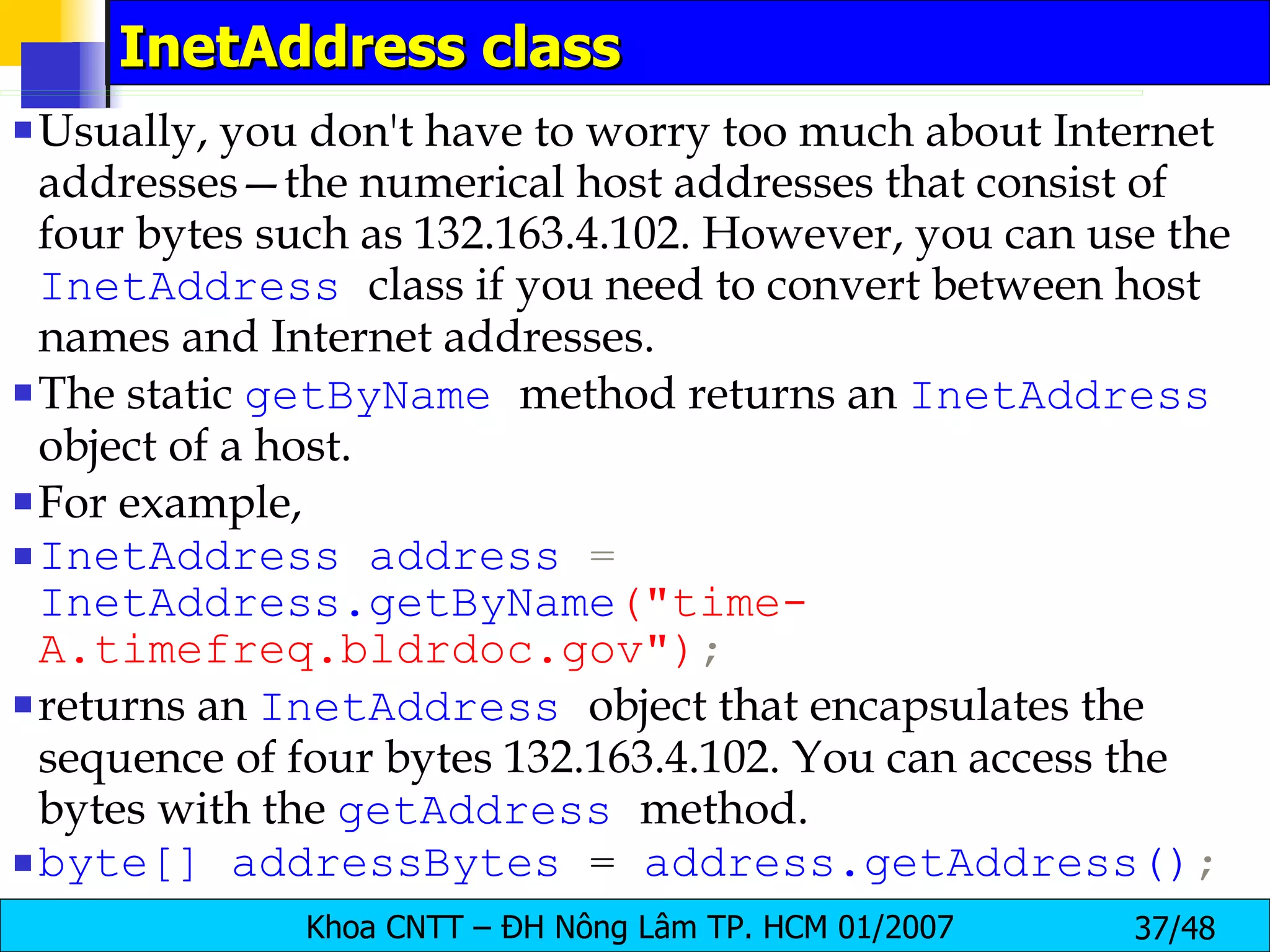 InetAddress class Usually, you don't have to worry too much about Internet addresses—the numerical host addresses that consist of four bytes such as 132.163.4.102. However, you can use the  InetAddress   class if you need to convert between host names and Internet addresses. The static  getByName   method returns an  InetAddress   object of a host. For example, InetAddress   address  =  InetAddress.getByName (&quot;time-A.timefreq.bldrdoc.gov&quot;) ; returns an  InetAddress   object that encapsulates the sequence of four bytes 132.163.4.102. You can access the bytes with the  getAddress   method. byte[]   addressBytes   =   address.getAddress() ; 