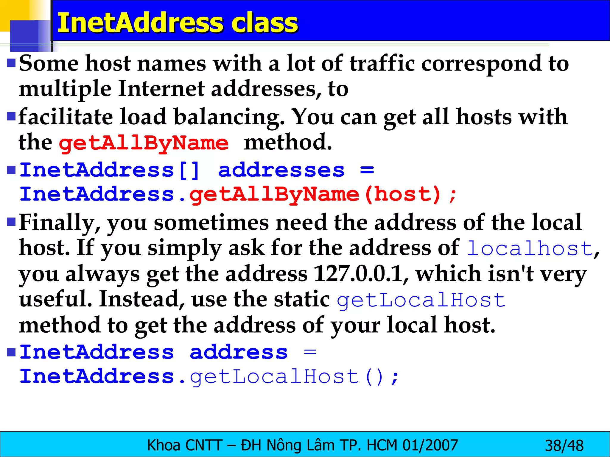 InetAddress class Some host names with a lot of traffic correspond to multiple Internet addresses, to facilitate load balancing. You can get all hosts with the  getAllByName   method. InetAddress[] addresses = InetAddress. getAllByName(host); Finally, you sometimes need the address of the local host. If you simply ask for the address of  localhost , you always get the address 127.0.0.1, which isn't very useful. Instead, use the static  getLocalHost   method to get the address of your local host. InetAddress   address   =   InetAddress .getLocalHost(); 