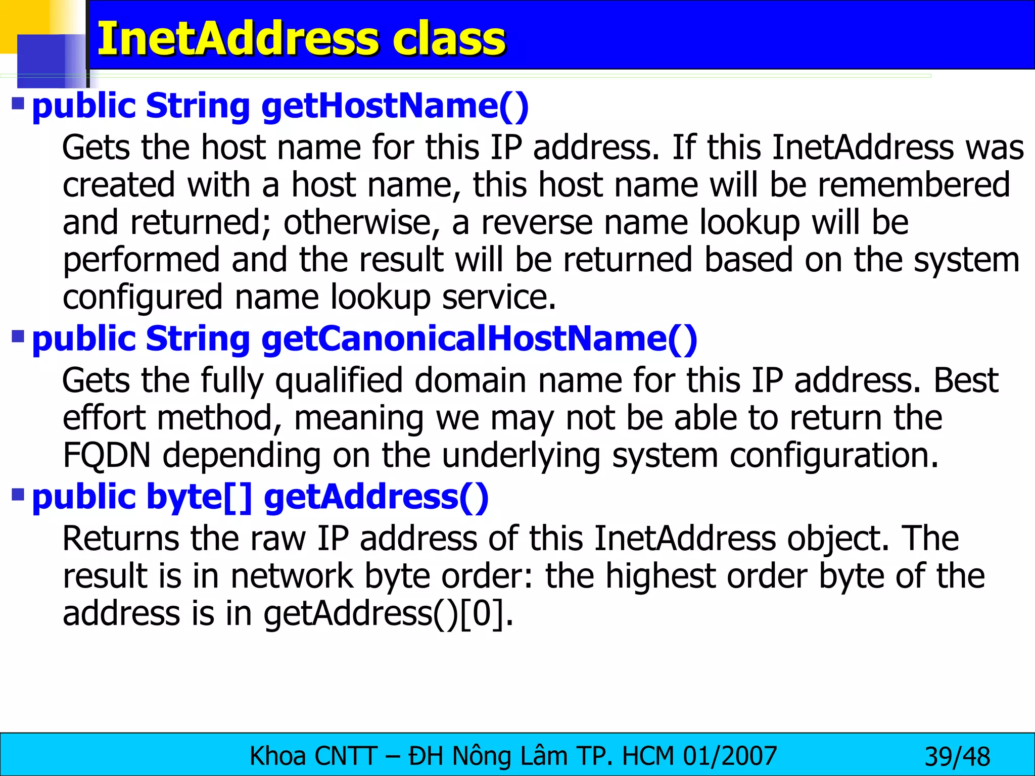 InetAddress class public String getHostName()   Gets the host name for this IP address. If this InetAddress was created with a host name, this host name will be remembered and returned; otherwise, a reverse name lookup will be performed and the result will be returned based on the system configured name lookup service.  public String getCanonicalHostName()  Gets the fully qualified domain name for this IP address. Best effort method, meaning we may not be able to return the FQDN depending on the underlying system configuration.  public byte[] getAddress()   Returns the raw IP address of this InetAddress object. The result is in network byte order: the highest order byte of the address is in getAddress()[0].  