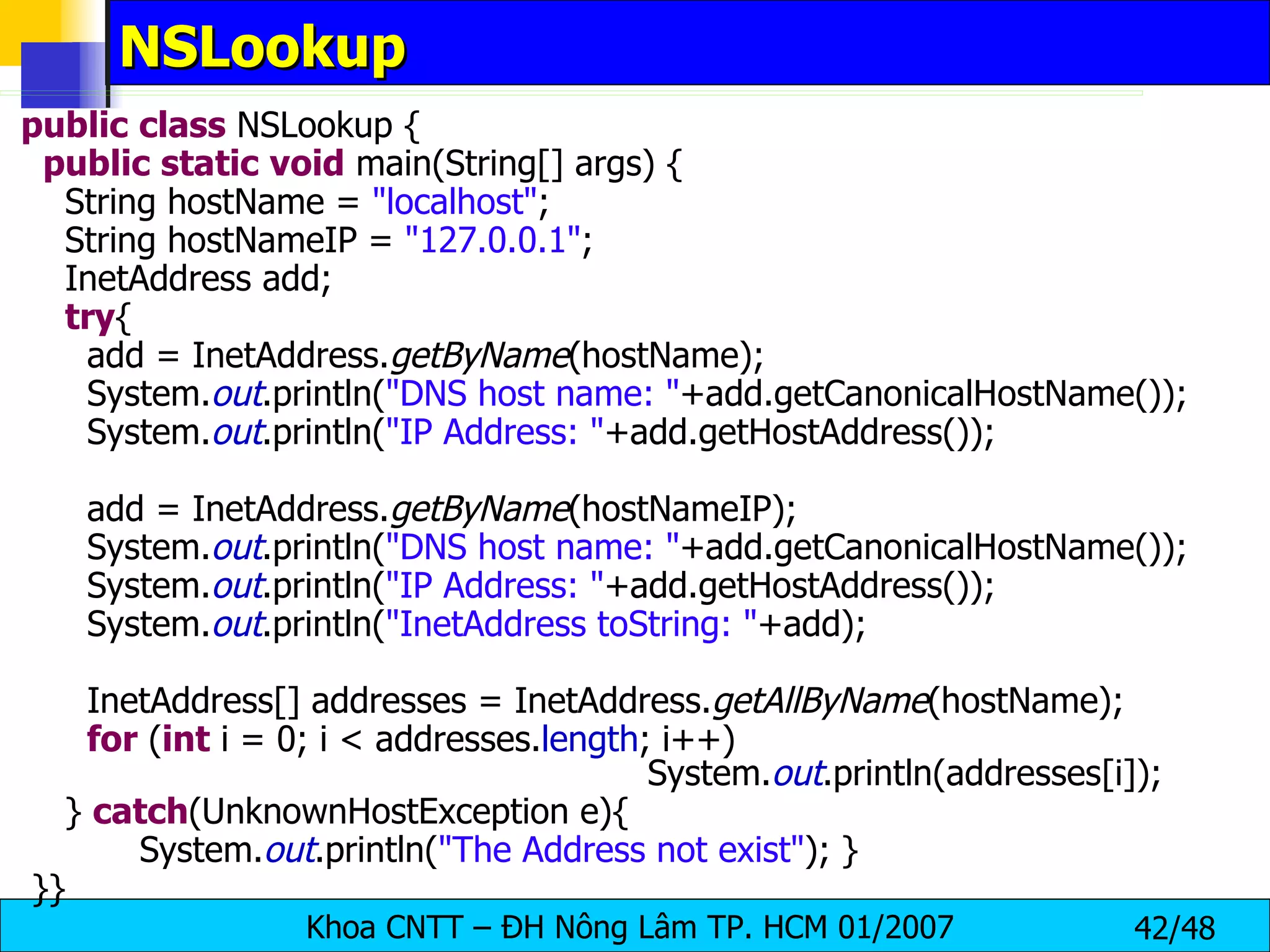 NSLookup public   class  NSLookup { public   static   void  main(String[] args) { String hostName =  &quot;localhost&quot; ; String hostNameIP =  &quot;127.0.0.1&quot; ; InetAddress add; try { add = InetAddress. getByName (hostName); System. out .println( &quot;DNS host name: &quot; +add.getCanonicalHostName()); System. out .println( &quot;IP Address: &quot; +add.getHostAddress()); add = InetAddress. getByName (hostNameIP); System. out .println( &quot;DNS host name: &quot; +add.getCanonicalHostName()); System. out .println( &quot;IP Address: &quot; +add.getHostAddress()); System. out .println( &quot;InetAddress toString: &quot; +add); InetAddress[] addresses = InetAddress. getAllByName (hostName); for  ( int  i = 0; i < addresses. length ; i++)  System. out .println(addresses[i]); }  catch (UnknownHostException e){  System. out .println( &quot;The Address not exist&quot; ); } }} 