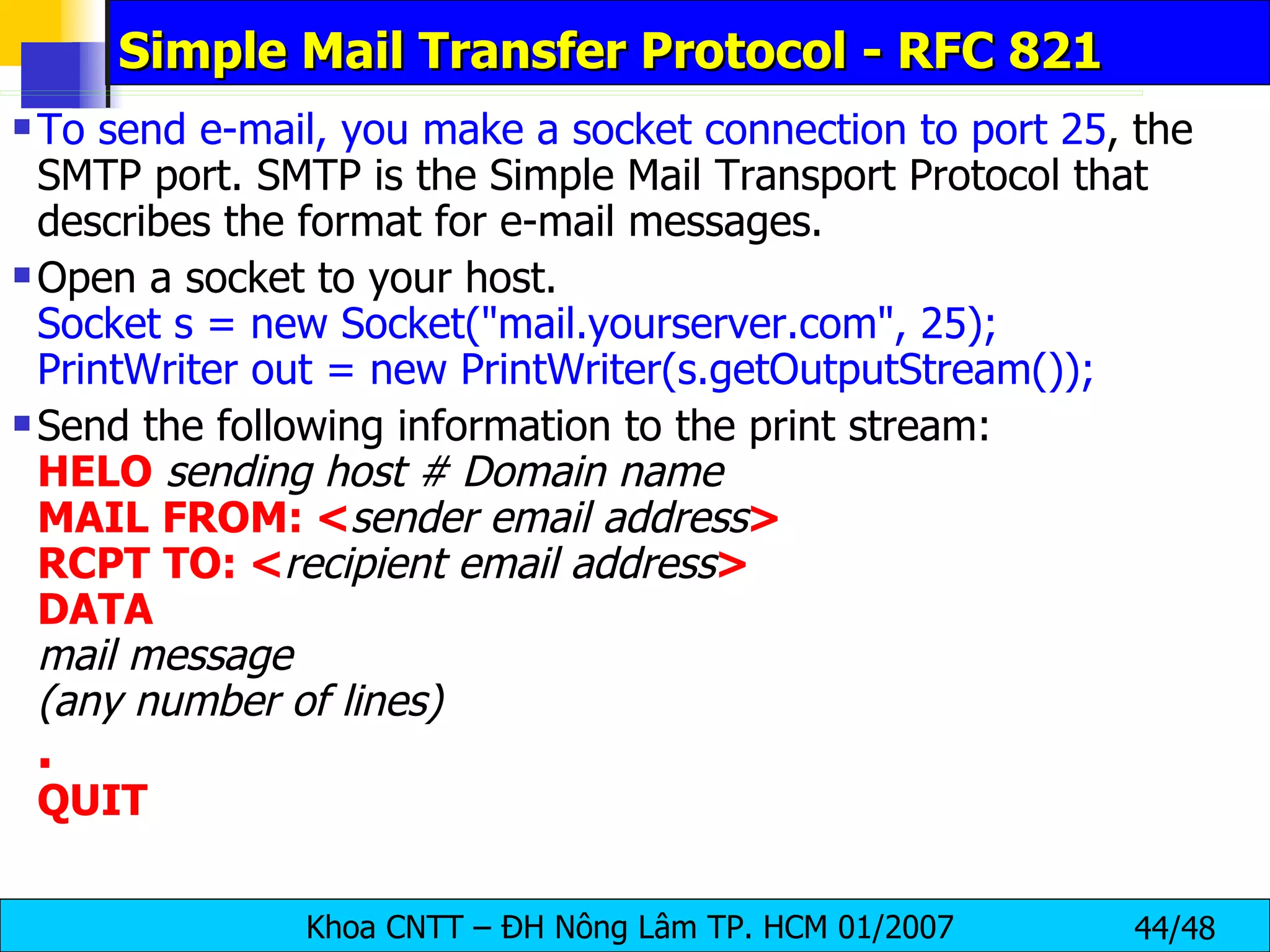 Simple Mail Transfer Protocol - RFC 821 To send e-mail, you make a socket connection to port 25 , the SMTP port. SMTP is the Simple Mail Transport Protocol that describes the format for e-mail messages. Open a socket to your host. Socket s = new Socket(&quot;mail.yourserver.com&quot;, 25);   PrintWriter out = new PrintWriter(s.getOutputStream()); Send the following information to the print stream: HELO   sending host # Domain name MAIL   FROM: < sender email address > RCPT   TO: < recipient email address > DATA mail message (any number of lines) . QUIT 