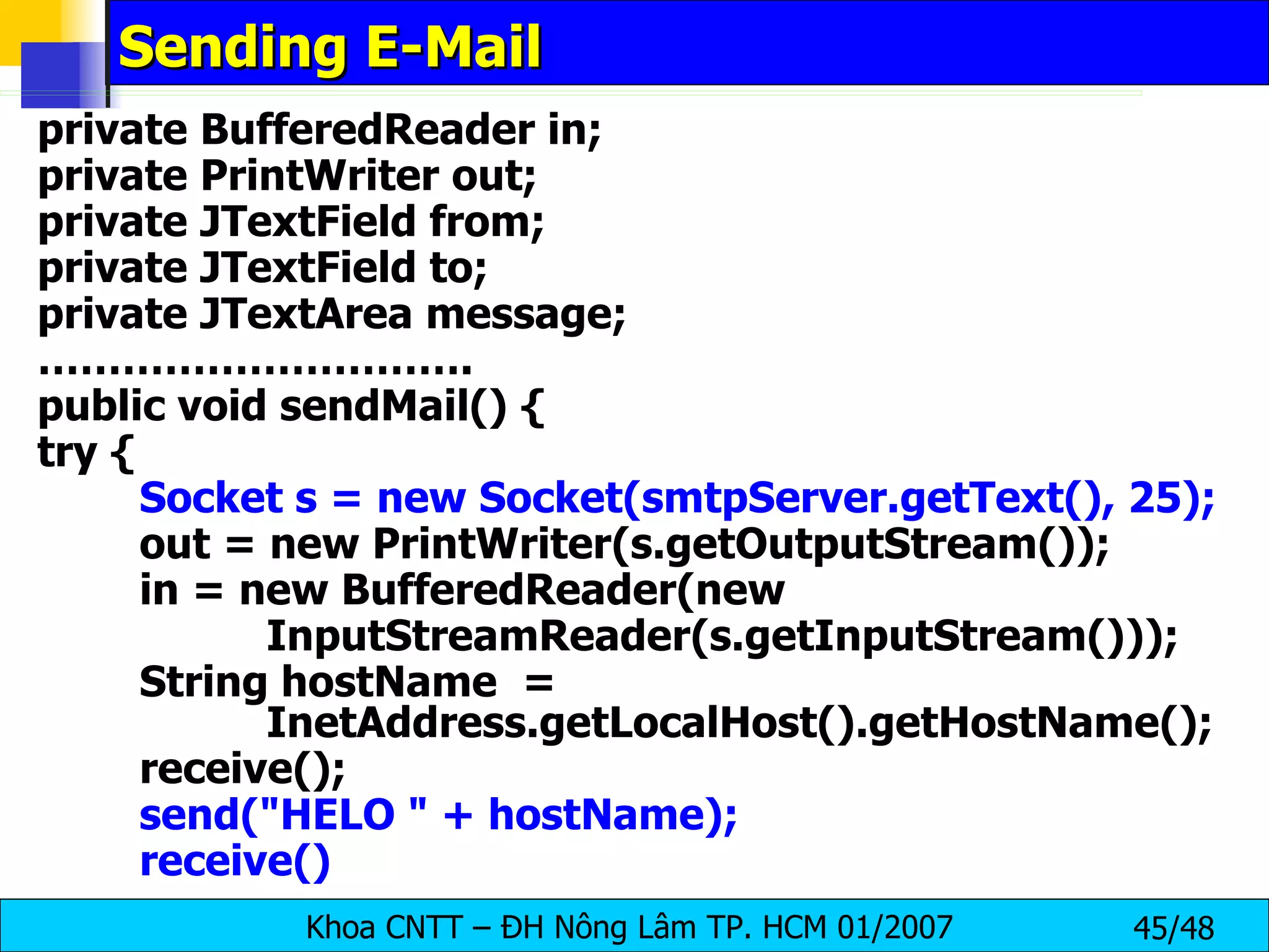 Sending E-Mail private BufferedReader in; private PrintWriter out; private JTextField from; private JTextField to; private JTextArea message; ………………………… . public void sendMail() { try { Socket s = new Socket(smtpServer.getText(), 25); out = new PrintWriter(s.getOutputStream()); in = new BufferedReader(new InputStreamReader(s.getInputStream())); String hostName  =  InetAddress.getLocalHost().getHostName(); receive(); send(&quot;HELO &quot; + hostName); receive() 