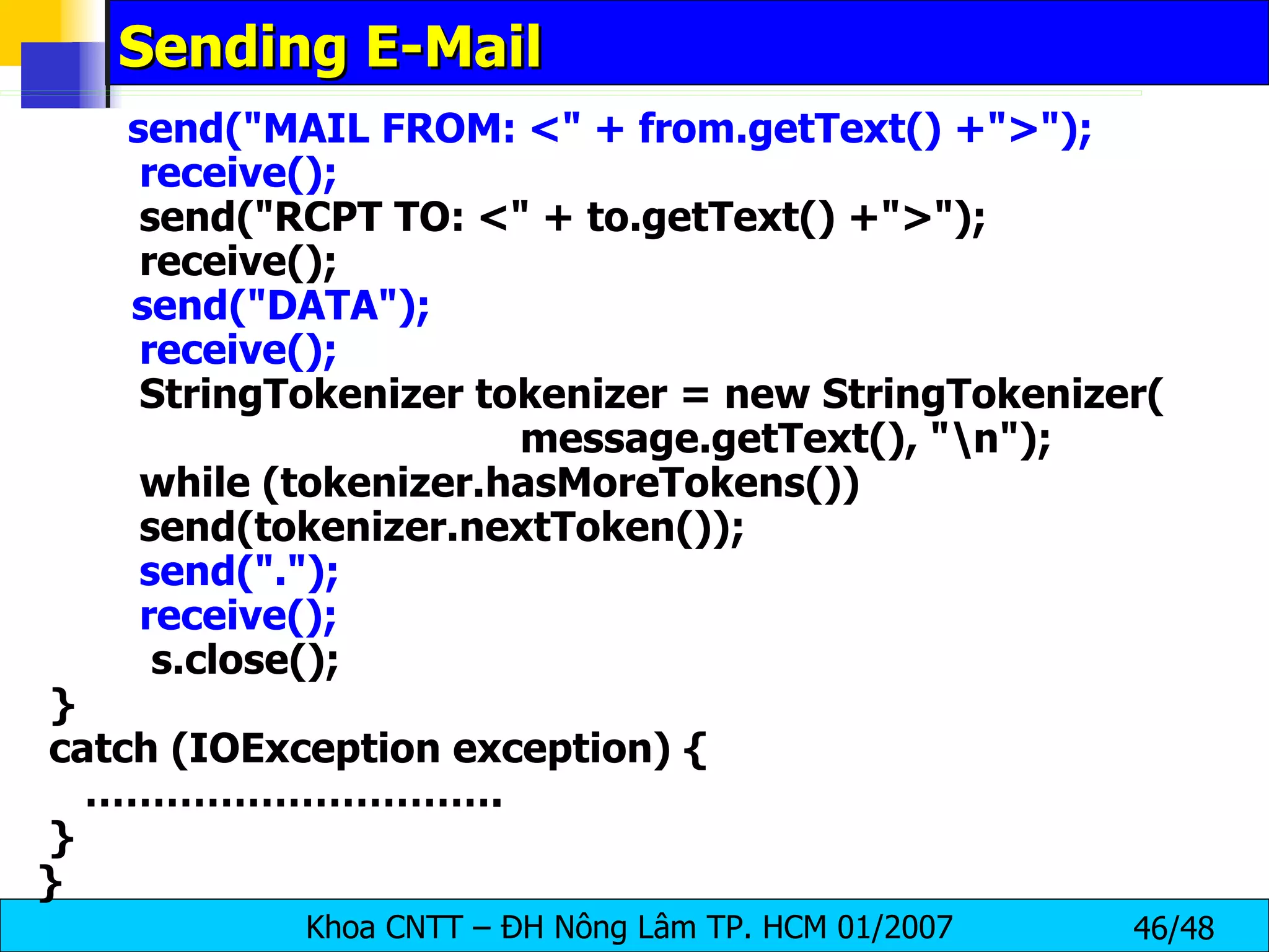 Sending E-Mail send(&quot;MAIL FROM: <&quot; + from.getText() +&quot;>&quot;); receive(); send(&quot;RCPT TO: <&quot; + to.getText() +&quot;>&quot;); receive(); send(&quot;DATA&quot;); receive(); StringTokenizer tokenizer = new StringTokenizer( message.getText(), &quot;\n&quot;); while (tokenizer.hasMoreTokens()) send(tokenizer.nextToken()); send(&quot;.&quot;); receive();   s.close(); } catch (IOException exception) { ………………………… . } } 