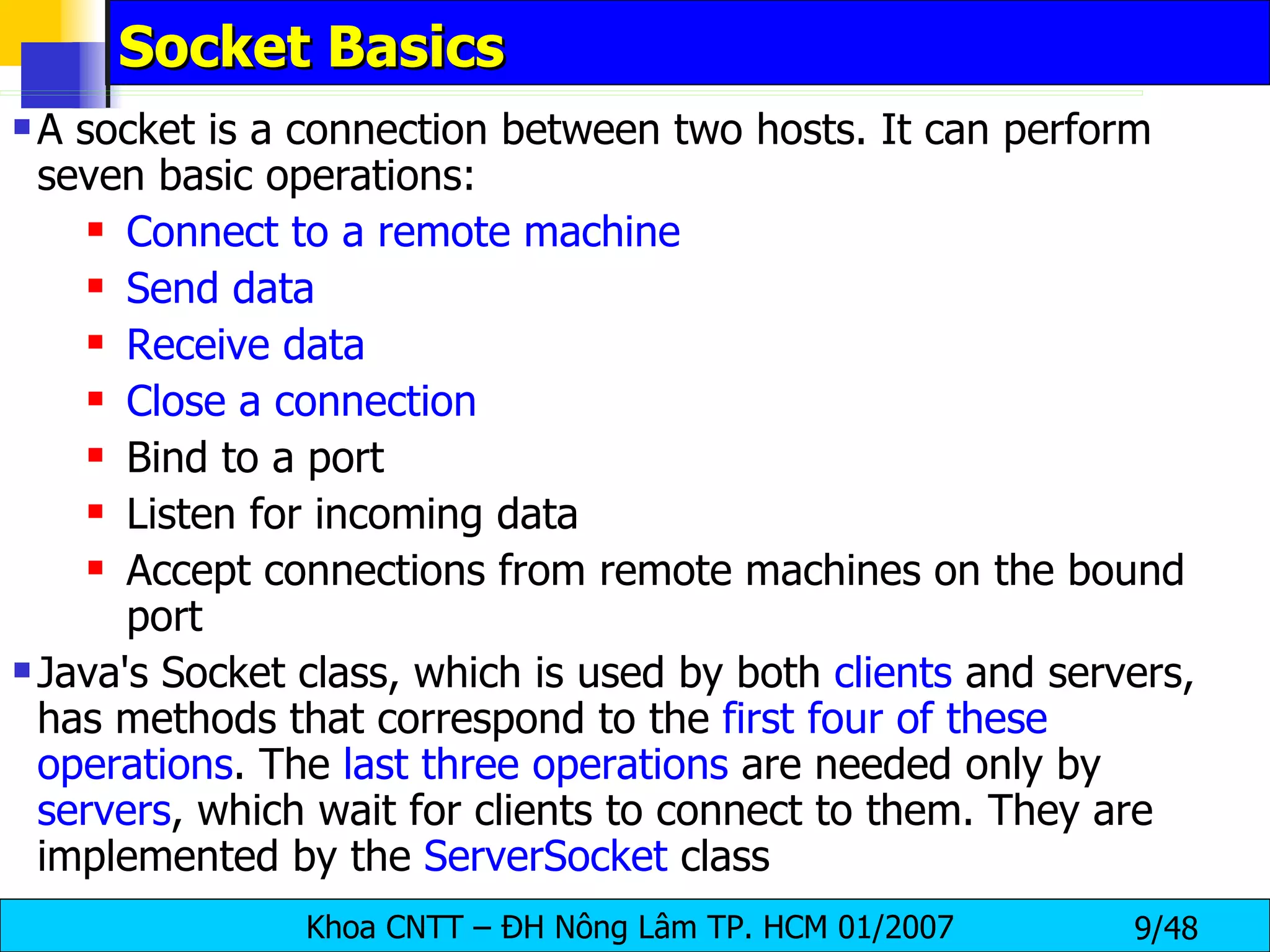 Socket Basics A socket is a connection between two hosts. It can perform seven basic operations: Connect to a remote machine Send data Receive data Close a connection Bind to a port Listen for incoming data Accept connections from remote machines on the bound port Java's Socket class, which is used by both  clients  and servers, has methods that correspond to the  first four of these operations . The  last three operations  are needed only by  servers , which wait for clients to connect to them. They are implemented by the  ServerSocket  class 