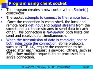 Program using client socket The program creates a new socket with a  Socket( )  constructor. The socket  attempts to connect to the remote host . Once the connection is established, the local and remote hosts  get input  and  output streams  from the socket and use those streams to send data to each other. This connection is  full-duplex ; both hosts can send and receive data simultaneously. When the transmission of data is complete, one or both sides close the connection . Some protocols, such as HTTP 1.0, require the connection to be  closed after each request is serviced. Others, such as FTP, allow multiple requests to be processed in a single connection. 