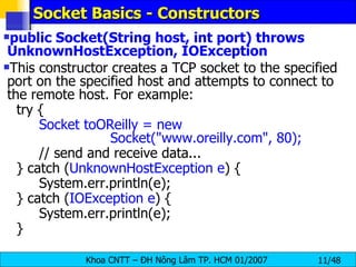 Socket Basics - Constructors public Socket(String host, int port) throws UnknownHostException, IOException This constructor creates a TCP socket to the specified port on the specified host and attempts to connect to the remote host. For example: try { Socket toOReilly = new  Socket(&quot;www.oreilly.com&quot;, 80); // send and receive data... } catch ( UnknownHostException e ) { System.err.println(e); } catch ( IOException e ) { System.err.println(e); } 