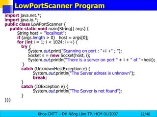 LowPortScanner Program import  java.net.*; import  java.io.*; public   class  LowPortScanner { public   static   void  main(String[] args) { String host =  &quot;localhost&quot; ; if  (args. length  > 0)  host = args[0]; for  ( int  i = 1; i < 1024; i++) { try  {   System. out .print( &quot;Scanning on port : &quot; +i + &quot; ; &quot; );   Socket s =  new  Socket(host, i);   System. out .println( &quot;There is a server on port &quot;  + i +  &quot; of &quot; +host); }   catch  (UnknownHostException e) { System. out .println( &quot;The Server adress is unknown&quot; ); break ;   }   catch  (IOException e) { System. out .println( &quot;The Server is not found&quot; );   } }}} 