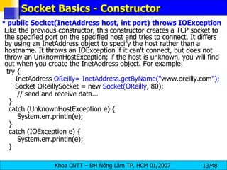 Socket Basics - Constructor public Socket(InetAddress host, int port) throws IOException Like the previous constructor, this constructor creates a TCP socket to the specified port on the specified host and tries to connect. It differs by using an InetAddress object to specify the host rather than a hostname. It throws an IOException if it can't connect, but does not throw an UnknownHostException; if the host is unknown, you will find out when you create the InetAddress object. For example: try {   InetAddress  OReilly= InetAddress.getByName(&quot; www.oreilly.com &quot;); Socket OReillySocket = new  Socket(OReilly , 80); // send and receive data... } catch (UnknownHostException e) { System.err.println(e); } catch (IOException e) { System.err.println(e); } 