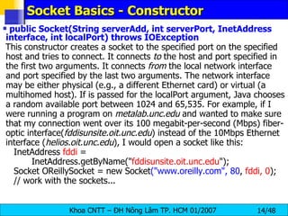 Socket Basics - Constructor public Socket(String serverAdd, int serverPort, InetAddress interface, int localPort) throws IOException This constructor creates a socket to the specified port on the specified host and tries to connect. It connects  to  the host and port specified in the first two arguments. It connects  from  the local network interface and port specified by the last two arguments. The network interface may be either physical (e.g., a different Ethernet card) or virtual (a multihomed host). If is passed for the localPort argument, Java chooses a random available port between 1024 and 65,535. For example, if I were running a program on  metalab.unc.edu  and wanted to make sure that my connection went over its 100 megabit-per-second (Mbps) fiber-optic interface( fddisunsite.oit.unc.edu ) instead of the 10Mbps Ethernet interface ( helios.oit.unc.edu ), I would open a socket like this: InetAddress  fddi  =  InetAddress.getByName(&quot; fddisunsite.oit.unc.edu &quot;); Socket OReillySocket = new Socket (&quot;www.oreilly.com&quot;, 80 ,  fddi, 0 ); // work with the sockets... 