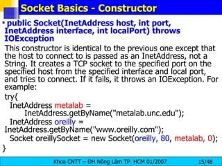 Socket Basics - Constructor public Socket(InetAddress host, int port, InetAddress interface, int localPort) throws IOException This constructor is identical to the previous one except that the host to connect to is passed as an InetAddress, not a String. It creates a TCP socket to the specified port on the specified host from the specified interface and local port, and tries to connect. If it fails, it throws an IOException. For example: try{ InetAddress  metalab  =  InetAddress.getByName(&quot;metalab.unc.edu&quot;); InetAddress  oreilly  =  InetAddress.getByName(&quot;www.oreilly.com&quot;); Socket oreillySocket = new Socket( oreilly, 80 ,  metalab, 0 ); } 