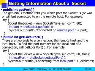 Getting Information About a  Socket public int getPort( ) The getPort( ) method tells you which port the Socket is (or was or will be) connected to on the remote host. For example: try { Socket theSocket = new Socket(&quot;java.sun.com&quot;, 80); int port = theSocket.getPort( ); System.out.println(&quot;Connected on  remote port  &quot; + port); } public int getLocalPort( ) There are two ends to a connection: the remote host and the local host. To find the port number for the local end of a connection, call getLocalPort( ). For example: try { Socket theSocket = new Socket(&quot;java.sun.com&quot;, 80, true); int localPort = theSocket.getLocalPort( ); System.out.println(&quot;Connecting from  local port  &quot; + localPort); } 
