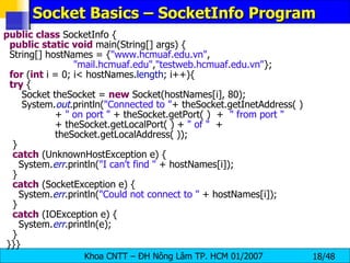 Socket Basics – SocketInfo Program public   class  SocketInfo { public   static   void  main(String[] args) { String[] hostNames = { &quot;www.hcmuaf.edu.vn&quot; ,  &quot;mail.hcmuaf.edu&quot; , &quot;testweb.hcmuaf.edu.vn&quot; }; for  ( int  i = 0; i< hostNames. length ; i++){ try  { Socket theSocket =  new  Socket(hostNames[i], 80); System. out .println( &quot;Connected to &quot; + theSocket.getInetAddress( ) +  &quot; on port &quot;  + theSocket.getPort( )  +  &quot; from port &quot; + theSocket.getLocalPort( ) +  &quot; of &quot;   +  theSocket.getLocalAddress( )); } catch  (UnknownHostException e) { System. err .println( &quot;I can't find &quot;  + hostNames[i]); } catch  (SocketException e) { System. err .println( &quot;Could not connect to &quot;  + hostNames[i]); } catch  (IOException e) { System. err .println(e); } }}} 