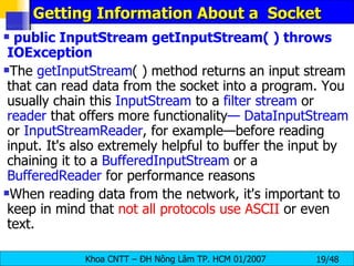 Getting Information About a  Socket public InputStream getInputStream( ) throws IOException The  getInputStream ( ) method returns an input stream that can read data from the socket into a program. You usually chain this  InputStream  to a  filter   stream  or  reader  that offers more functionality — DataInputStream  or  InputStreamReader , for example—before reading input. It's also extremely helpful to buffer the input by chaining it to a  BufferedInputStream  or a  BufferedReader  for performance reasons When reading data from the network, it's important to keep in mind that  not all protocols use ASCII  or even text. 