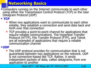 Networking Basics   Computers running on the Internet communicate to each other using either the Transmission Control Protocol (TCP) or the User Datagram Protocol (UDP) TCP When two applications want to communicate to each other reliably, they establish a connection and send data back and forth over that connection TCP provides a point-to-point channel for applications that require reliable communications. The Hypertext Transfer Protocol (HTTP), File Transfer Protocol (FTP), and Telnet are all examples of applications that require a reliable communication channel  UDP The UDP protocol provides for communication that is not guaranteed between two applications on the network. UDP is not connection-based like TCP. Rather, it sends independent packets of data, called  datagrams , from one application to another 