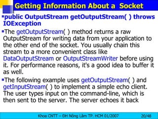 Getting Information About a  Socket public OutputStream getOutputStream( ) throws IOException The  getOutputStream ( ) method returns a raw OutputStream for writing data from your application to the other end of the socket. You usually chain this stream to a more convenient class like  DataOutputStream  or  OutputStreamWriter  before using it. For performance reasons, it's a good idea to buffer it as well. The following example uses  getOutputStream ( ) and  getInputStream ( ) to implement a simple echo client. The user types input on the command-line, which is then sent to the server. The server echoes it back 