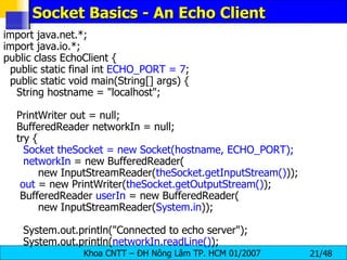 Socket Basics - An Echo Client import java.net.*; import java.io.*; public class EchoClient { public static final int  ECHO_PORT = 7 ; public static void main(String[] args) { String hostname = &quot;localhost&quot;; PrintWriter out = null; BufferedReader networkIn = null; try { Socket theSocket = new Socket(hostname, ECHO_PORT); networkIn  = new BufferedReader( new InputStreamReader( theSocket.getInputStream() )); out  = new PrintWriter( theSocket.getOutputStream() ); BufferedReader  userIn  = new BufferedReader( new InputStreamReader( System.in )); System.out.println(&quot;Connected to echo server&quot;); System.out.println( networkIn.readLine() ); 