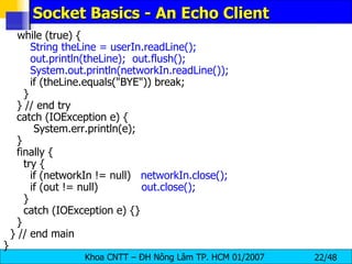 Socket Basics - An Echo Client while (true) { String theLine = userIn.readLine(); out.println(theLine);  out.flush(); System.out.println(networkIn.readLine()); if (theLine.equals(&quot;BYE&quot;)) break; } } // end try catch (IOException e) { System.err.println(e); } finally { try { if (networkIn != null)  networkIn.close(); if (out != null)  out.close(); } catch (IOException e) {} } } // end main } 