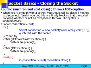 Socket Basics - Closing the Socket public synchronized void close( ) throws IOException When you're through with a socket, you should call its close( ) method to disconnect. Ideally, you put this in a finally block so that the socket is closed whether or not an exception is thrown. The syntax is straightforward: Socket connection = null; try { Socket connection = new Socket(&quot;www.oreilly.com&quot;, 13); // interact with the socket }  // end try catch (UnknownHostException e) { System.err.println(e); } catch (IOException e) { System.err.println(e); } finally { if (connection != null) connection.close( ); } 