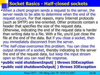 Socket Basics - Half-closed sockets When a client program sends a request to the server, the server needs to be able to determine when the end of the request occurs . For that reason, many Internet protocols (such as SMTP) are line-oriented. Other protocols contain a header that specifies the size of the request data. Otherwise, indicating the end of the request data is harder than writing data to a file. With a file, you'd just close the file at the end of the data. But  if you close a socket, then you immediately disconnect from the server . The  half-close  overcomes this problem .  You can close the output stream of a socket , thereby indicating to the server the end of the request data,  but keep the input stream open so that you can read the response . public void shutdownInput( ) throws IOException  public void shutdownOutput( ) throws IOException   
