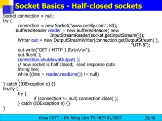 Socket Basics - Half-closed sockets Socket connection = null; try { connection = new Socket(&quot;www.oreilly.com&quot;, 80); BufferedReader  reader  = new BufferedReader( new  InputStreamReader(socket.getInputStream())); Writer  out  = new OutputStreamWriter(connection.getOutputStream( ),  “UTF-8&quot;); out.write(&quot;GET / HTTP 1.0\r\n\r\n&quot;); out.flush( ); connection.shutdownOutput( ); // now socket is half closed;  read response data String line; while ((line =  reader.readLine() ) != null) . . . } catch (IOException e) {} finally { try { if (connection != null) connection.close( ); } catch (IOException e) {} } 