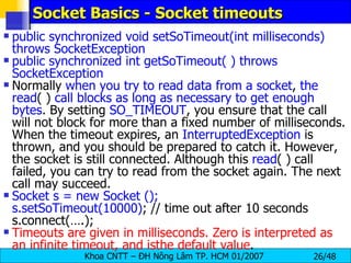Socket Basics - Socket timeouts public synchronized void setSoTimeout(int milliseconds) throws SocketException public synchronized int getSoTimeout( ) throws SocketException Normally  when you try to read data from a socket ,  the   read ( )  call blocks as long as necessary to get enough bytes . By setting  SO_TIMEOUT , you ensure that the call will not block for more than a fixed number of milliseconds. When the timeout expires, an  InterruptedException  is thrown, and you should be prepared to catch it. However, the socket is still connected. Although this  read ( ) call failed, you can try to read from the socket again. The next call may succeed. Socket s = new Socket (); s.setSoTimeout(10000) ; // time out after 10 seconds s.connect(….); Timeouts are given in milliseconds. Zero is interpreted as an infinite timeout, and isthe default value . 