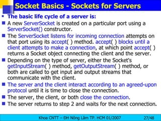 Socket Basics - Sockets for Servers The basic life cycle of a server is: A new  ServerSocket  is created on a particular port using a  ServerSocket()  constructor. The  ServerSocket listens for incoming connection  attempts on that port using its  accept ( ) method.  accept ( )  blocks until a client attempts to make a connection , at which point  accept ( ) returns a Socket object connecting the client and the server. Depending on the type of server, either the Socket's  getInputStream ( ) method,  getOutputStream ( ) method, or both are called to get input and output streams that communicate with the client. The server and the client interact according to an agreed-upon protocol  until it is time to close the connection. The server, the client, or both  close the connection . The server returns to step 2 and waits for the next connection . 