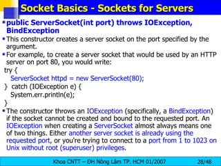 Socket Basics - Sockets for Servers public ServerSocket(int port) throws IOException, BindException This constructor creates a server socket on the port specified by the argument. For example, to create a server socket that would be used by an HTTP server on port 80, you would write: try { ServerSocket httpd = new ServerSocket(80); }  catch (IOException e) { System.err.println(e); } The constructor throws an  IOException  (specifically, a  BindException ) if the socket cannot be created and bound to the requested port. An  IOException  when creating a  ServerSocket  almost always means one of two things. Either  another server socket is already using the requested port , or you're trying to connect to a  port from 1 to 1023 on Unix without root (superuser) privileges . 