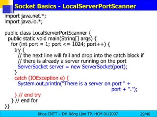 Socket Basics - LocalServerPortScanner import java.net.*; import java.io.*; public class LocalServerPortScanner { public static void main(String[] args) { for (int port = 1; port <= 1024; port++) { try { // the next line will fail and drop into the catch block if // there is already a server running on the port ServerSocket server = new ServerSocket(port); } catch (IOException e) { System.out.println(&quot;There is a server on port &quot; +  port + &quot;.&quot;); } // end try } // end for }} 