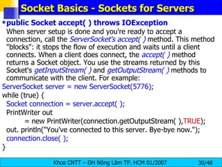 Socket Basics - Sockets for Servers public Socket accept( ) throws IOException When server setup is done and you're ready to accept a connection, call the  ServerSocket's accept( )  method. This method &quot;blocks&quot;: it stops the flow of execution and waits until a client connects. When a client does connect, the  accept( )  method returns a Socket object. You use the streams returned by this Socket's  getInputStream( )  and  getOutputStream( )  methods to communicate with the client. For example: ServerSocket server = new ServerSocket(5776); while (true) { Socket connection = server.accept( ); PrintWriter out = new PrintWriter(connection.getOutputStream( ), TRUE ); out. println(&quot;You've connected to this server. Bye-bye now.&quot;); connection.close( ); } 