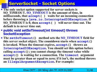 ServerSocket - Socket Options The only socket option supported for server sockets is SO_TIMEOUT.  SO_TIMEOUT  is the amount of time, in milliseconds, that  accept ( )  waits for an incoming connection before throwing a  java.io.InterruptedIOException . If SO_TIMEOUT is 0, then  accept ( )  will never time out. The default is to never time out. public void setSoTimeout(int timeout) throws SocketException The  setSoTimeout ()  method sets the  SO_TIMEOUT  field for this server socket object. The countdown starts when  accept ()  is invoked. When the timeout expires,  accept ()  throws an  InterruptedIOException . You should set this option before calling  accept () ; you cannot change the timeout value while  accept ()  is waiting for a connection. The  timeout   argument must be greater than or equal to zero; if it isn't, the method throws an  IllegalArgumentException . For example: 