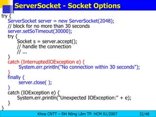 ServerSocket - Socket Options try {   ServerSocket server = new ServerSocket(2048);   // block for no more than 30 seconds   server.setSoTimeout(30000);   try { Socket s = server.accept(); // handle the connection // ... } catch (InterruptedIOException e) {   System.err.println(&quot;No connection within 30 seconds&quot;); } finally {   server.close( ); } catch (IOException e) { System.err.println(&quot;Unexpected IOException:&quot; + e); } } 